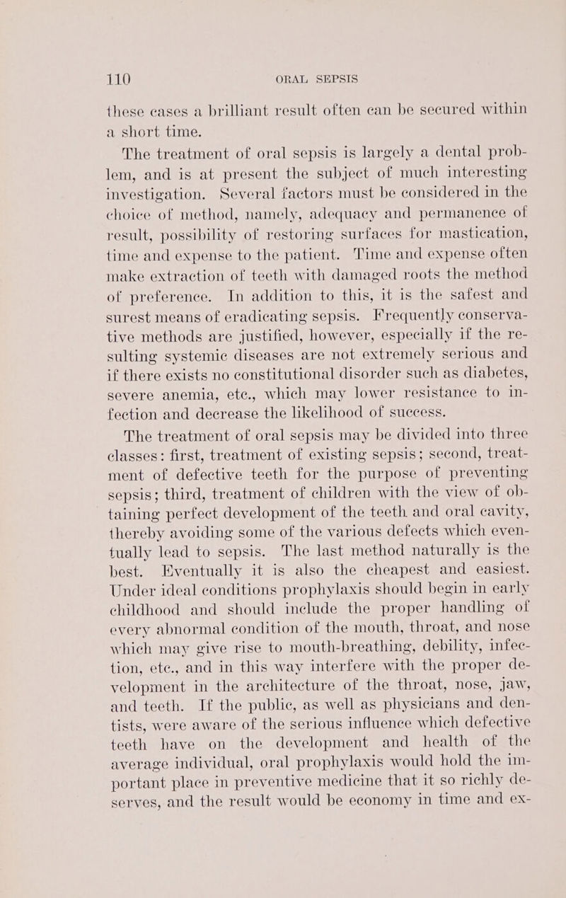 these eases a brilliant result often can be secured within a short time. The treatment of oral sepsis is largely a dental prob- lem, and is at present the subject of much interesting investigation. Several factors must be considered in the choice of method, namely, adequaey and permanence of result, possibility of restoring surfaces for mastication, {ime and expense to the patient. Time and expense often make extraction of teeth with damaged roots the method of preference. In addition to this, it is the safest and surest means of eradicating sepsis. Frequently conserva- tive methods are justified, however, especially if the re- sulting systemic diseases are not extremely serious and if there exists no constitutional disorder such as diabetes, severe anemia, ete., which may lower resistance to in- fection and decrease the likelihood of success. The treatment of oral sepsis may be divided into three classes: first, treatment of existing sepsis; second, treat- ment of defective teeth for the purpose of preventing sepsis; third, treatment of children with the view of ob- taining perfect development of the teeth and oral cavity, thereby avoiding some of the various defects which even- tually lead to sepsis. The last method naturally is the best. Eventually it is also the cheapest and easiest. Under ideal conditions prophylaxis should begin in early childhood and should include the proper handling of every abnormal condition of the mouth, throat, and nose which may give rise to mouth-breathing, debility, infec- tion, ete., and in this way interfere with the proper de- velopment in the architecture of the throat, nose, jaw, and teeth. If the public, as well as physicians and den- tists, were aware of the serious influence which defective teeth have on the development and health of the average individual, oral prophylaxis would hold the 1m- portant place in preventive medicine that it so richly de- serves, and the result would be economy in time and ex-