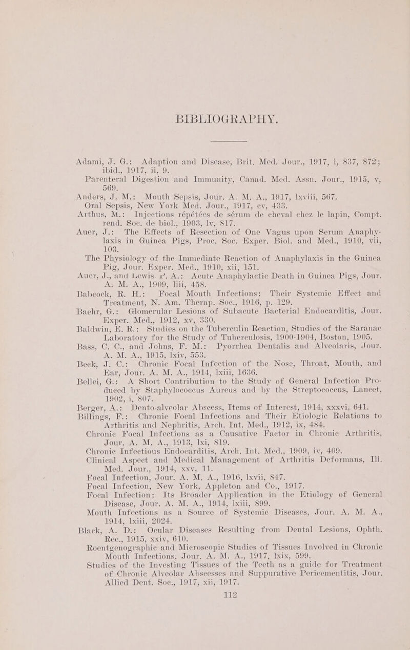 BIBEIOG heer y. Adami, J. Gis» Adaption and Disease, Brit) Med.(Jour:, 1017 1 8375 e724. POG aL OT 7 ple Oe Parenteral Digestion and Immunity, Canad. Med. Assn. Jour., 1915, v, 569. Anders, J. M.:. Mouth Sepsis, Jour, A. M: A.; 1917, Ixviii, 567. Oral Sepsis, New York Med. Jour., 1917, ev, 433. Arthus, M.: Injections répétées de sérum de cheval chez le lapin, Compt. rend Socacesl10l = LO03 na Vw olin Auer, J.: The Effects of Resection of One Vagus upon Serum Anaphy- laxis-in, Guinea: Piss, <Proc. Soc. Hacper.. Biol= ands Med... 1910 sivas 103. The Physiology of the Immediate Reaction of Anaphylaxis in the Guinea Big eJour., Hooper, Medel 9 1) exainelol. Auer, J., and Lewis. r. A.: Acute Anaphylactic Death in Guinea Pigs, Jour. A. M. A., 1909, liii, 458. Babeock, R. H.: Focal Mouth Infections: Their Systemic Effect and Treatment, N. Am. Therap. Soc., 1916, p. 129. Baehr, G.: Glomerular Lesions of Subacute Bacterial Endocarditis, Jour. Hxpere leds lol. xy aoe. Baldwin, E. R.: Studies on the Tuberculin Reaction, Studies of the Saranac Laboratory for the Study of Tuberculosis, 1900-1904, Boston, 1905. Bass, C. C., and Johns, F. M.: Pyorrhea Dentalis.and Alveolaris, Jour. IA] Me, 1915) xiv, 553. Beck, J. C.: Chronic Focal Infection of the Nose, Throat, Mouth, and Ear, Jour. A. M. A., 1914, lxin, 1636. Bellei, G.: A Short Contribution to the Study of General Infection Pro- duced by Staphylococcus Aureus and by the Streptococcus, Lancet, 1902, i, 807. Berger, A.: Dento-alveolar Abscess, Items of Interest, 1914, xxxvi, 641. Billings, F.: Chronie Focal Infections and Their Etiologie Relations to Arthritis and Nephritis, Arch. Int. Med., 1912, ix, 484. Chronic Focal Infections as a Causative Factor in Chronic Arthritis, SOUTH pASE TAMAR LOL ee txts coi) Chronie Infectious Endoearditis, Arch. Int. Med., 1909, iv, 409. Clinical Aspect and Medical Management of Arthritis Deformans, Ill. Med. Jour., 1914, xxv, 11. Focal Infection, Jour. A. M. A., 1916, lxvii, 847. Focal Infection, New York, Appleton and Co., 1917. Focal Infection: Its Broader Application in the Etiology of General Disease, Jour. A. M. A., 1914, Ixiii, 899. Mouth Infections as a Source of Systemic Diseases, Jour..A. M. A., 1914, Ixili, 2024. Black, A. D.: Ocular Diseases Resulting from Dental Lesions, Ophth. Rec., 1915, xxiv, 610. Roentgenographie and Microscopic Studies of Tissues Involved in Chronic Mouth Infections, Sours A.-M AL 1OI7 Tax e599: Studies of the Investing Tissues of the Teeth as a guide for Treatment of Chronie Alveolar Abscesses and Suppurative Pericementitis, Jour. AdliedeDente SoG. 1917, stig alo u7e