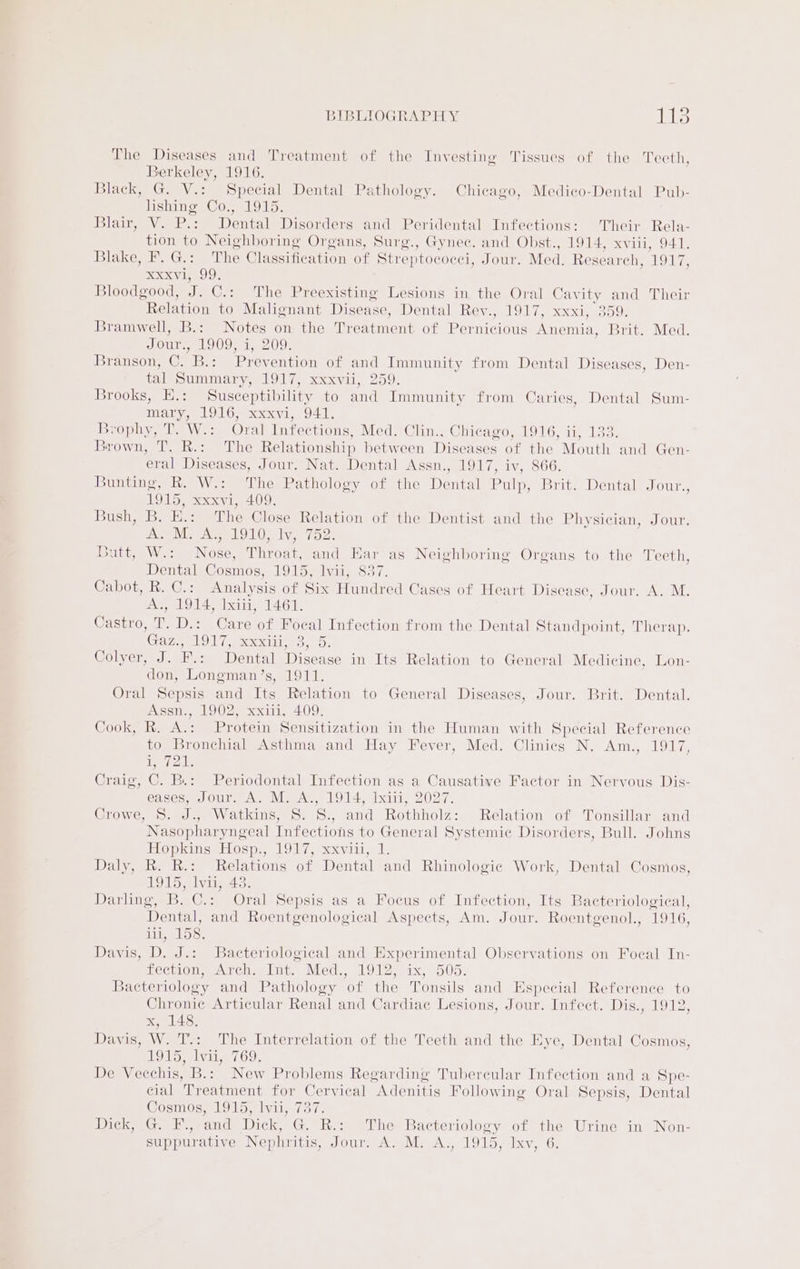The Diseases and Treatment of the Investing Tissues of the Teeth, Berkeley, 1916. Black, G. V.: Special Dental Pathology. Chicago, Medico-Dental Pub- lishing Co., 1915. Blair, V. P.: Dental Disorders and Peridental Infections: Their Rela- tion to Neighboring Organs, Surg., Gynec. and Obst., 1914, xviii, 941. Blakes Ge: The Classification of Streptoc oeci, Jour. Med. Research, 1917, Sxxvi, 99. Bloodgood, ag C.: The Preexisting Lesions in the Oral Cavity and Their Relation to Malignant Disease, Dentale Reve LO xd. 35 O) Bramwell, B.: Notes on the Treatment of Pemicious Anemia, Brit. Med. Jour., 1909; i, 209. iBbransonm.©. Bx ree ention of and Immunity from Dental Diseases, Den- tal Summary, 1917, xxxvii, 259. Brooks, E.: Susceptibility to and Immunity from Caries, Dental Sum- mary, 1916, xxxvi, 941. Brophy, T. W.: Oral Infections, Med. Clin., Chicago, 1916, ii, 133. Brown, T. R.: The Relationship between Diseases of the Mouth and Gen- eral Diseases, Jour. Nat. Dental Assn., 1917, iv, 866. Bunting, R. W.: The Pathology of the ental Pulp, Bite Wentaleoun.. To, soy, 409: SUSU seis Eine The Close Relation of the Dentist and the Physician, Jour. we Mee ae OL Sliven rods sutt;- Wiss Mone iiineere and Ear as Neighboring Organs to the Teeth, Dental Cosmos, 1915, lvii, 837. Cabot, R. C.: Analysis of Six Hundred Cases of Heart Disease, Jour. A. M. Tales WS ial Lxiii, 1461. Castro, Tr. D.: Care of Focal Infection from the Dental Standpoint, Therap. CaO G excccoc eyo: Colyer J. F: Dental Disease in Its Relation to General Medicine, Lon- don, Longman’s, 1911. Oral Sepsis and Its Relation to General Diseases, Jour. Brit. Dental. Assn., 1902, xxiii, 409. Cook, R. A.: Protein Sensitization in the Human with Special Reference to Bronchial Asthma and Hay Fever, Med. Clinics N. Am., 1917, eta Craig, C. B.: Periodontal Infection as a Causative Factor in Nervous Dis- eases, Jour, A. M. A., 1914, Ixii, 2027. CrOWe ros meV OLS ipa oe anid Rothholz: Relation of Tonsillar and Nasopharyngeal Infections to General Systemic Disorders, Bull. Johns EoplingeHosp:, 1917, xviii. L, Daly, R. R.: Relations of Dental and Rhinologie Work, Dental Cosmos, 1 OTS Sly 43. Darling, B. C.: Oral Sepsis as a Focus of Infection, Its Bacteriological, Dental, and Roentgenological Aspects, Am. Jour. Roentgenol., 1916, it, 158. Davis, D. J.: Bacteriological and Experimental Observations on Focal In- Lecwon Arche tnu Med, 19127 o1x, 505. Bacteriology and Pathology of the Tonsils and Especial Reference to Chronic Articular Renal and Cardiac Lesions, Jour. Infect. Dis., 1912, x, 148. Davis, W. T.: The Interrelation of the Teeth and the Eye, Dental Cosmos, 1925, wie 769: De Vecchis, B.: New Problems Regarding Tubercular Infection and a Spe- cial Treatment for Cervical ‘Adenitis Following Oral Sepsis, Dental Cosmos, 1915, li 3 Gow, Cm dee. and Dick, G. he; “The Bacteriolovy of the Urine in Non-