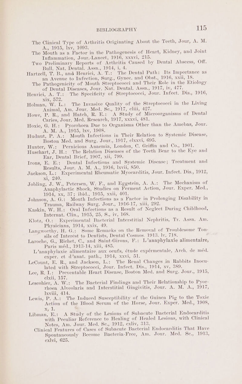 The Clinical Type of Arthritis Originating About the Teeth, Jour, A: M. IN el OLooelxv, 1095: The Mouth as a Factor in the Pathogenesis of Heart, Kidney, and Joint Inflammation, Jour.-Lancet, 1916, xxxvi, 215. Two Preliminary Reports of Arthritis Caused by Dental Abscess, Off. Bull. Nat. Dental. Assn., 1914, i, 4. Hartzell, T. B., and Henrici, A. T.: The Dental Path: Its Importance as an Avenue to Infection, Surg., Gynec. and Obst., 1916, xxii, 18. The Pathogenicity of Mouth Streptococci and Their Role in the Etiology of Dental Diseases, Jour. Nat. Dental. Assn., 1917, iv, 477. Henrici, A. T.: The Specificity of Streptococci, Jour. Infect. IDA Mr, abe SN Holman, W. L.: The Invasive Quality of the Streptococci in the Living Animal, Am. Jour. Med. Sc., 1917, cliti, 427. Howe, P. R., and Hatch, R. H.: A Study of Microorganisms of Dental Caries, Jour. Med. Research, 1917, xxxvi, 481. Hoxie, G. H.: Pyorrhoea Due to Organisms Other than the Amebas, Jour. Ape Aw a LOl Sa ixy 9 1208: Hudnut, P. A.: Mouth Infections in Their Relation to Systemic Disease, Boston Med. and Surg. Jour., 1917, clxxvi, 695. Hunter, W.: Pernicious Anaemia, London, ©. Griffin ance Cone Lose Huschart, J. H.: The Relation Diseases of the Teeth Bear to the Eye and Ear, Dental Brief, 1907, xu, 799. Irons, E. E.: Dental Infections and Systemic Disease ; Treatment and Results, Jour. A. M. A., 1916, Ixvii, 850. Jackson, L.: Experimental Rheumatic Myocarditis, Jour. Infect. Distal oly xi, 240. Jobling, J. W., Petersen, W. F., and Eggstein, A. A.: The Mechanism of Anaphylactic Shock, Studies on Ferment Action, Jour. Exper. Med., WOE soe, Bree alah. MOMs y ean AION. Johnson, A. G.: Mouth Infections as a Factor in Prolonging Disability in Trauma, Railway Surg. Jour., 1916-17, xiii, 292. Kaskin, W. H.: Oral Infections as a Result of Negleet During Childhood, larternate © litte | Qo sms Ly el Oo. Klotz, O.: Experimental Bacterial Interstitial Nephritis, Tr. Assn. Am. Physicians, 1914, xxix, 49. Laneworthy, H. G.: Some Remarks on the Removal of Troublesome Ton- sils of Interest to. Dentists, Dental Cosmos. 1913. ly, 718. Laroche, G., Richet, C., and Saint-Girons, F.: L’anaphylaxie alimentaire, Paris méd., 1913-14, xiii, 485. L’anaphylaxie alimentaire aux oeufs, étude expérmentale, Arch, de méd, exper. et d’anat. path., 1914, xxvi, 51. LeCount, E. R., and Jackson, L.: The Renal Changes in Rabbits Jnocu- lated with Streptococci, Jour. Infect. Dis., 1914, xv, 389. Lee, R. I.: Preventable Heart Disease, Boston Med. and Surg. Jour., 1915, elxii, 157. Leseohier, A. W.: The Bacterial Findings and Their Relationship to Pyor- rhoea Alveolaris and Interstitial Gingivitis, Jour. A. M. A., 1917, Ixvili, 414. Lewis, P. A.: The Induced Susceptibility of the Guinea Pig to the Toxic Action of the Blood Serum of the Horse, Jour. Exper. Med., 1908, og, dl s Libman, E.: A Study of the Lesions of Subacute Bacterial Endocarditis with Peculiar Reference to Healing of Healed Lesions, with Clinical Notes, Am. Jour. Med. Sce., 1912, Cxliv ols: Clinical Features of Cases of Subacute Bacterial Endocarditis That Have Spontaneously Become Bacteria-Free, Am. Jour. Med. SCemelolk, exlvi, 625.