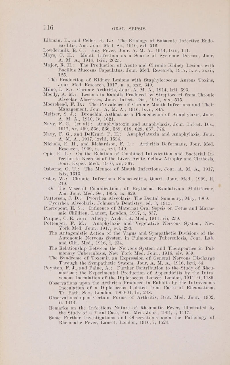 Libman, E., and Celler, H. L.: The Etiology of Subacute Infective Endo- carditis, Am. Jour. Med. Sc., 1910, exl, 516. Lowdermilk, R. C.: Hay Fever, Jour. A. M. Thy 1914, Ixiii, 141. Mayo, C. H.: Mouth Infection as a Source of Systemic Disease, Jour. A. M. A., 1914) Ixiti, 2025. Major, R. H.: The Production of Acute and Chronie Kidney Lesions with Bacillus Mucosus Capsulatus, Jour. Med. Research, 1917, n. s., xxxii, 125. The Production of Kidney Lesions with Staphylococcus Aureus Toxins, Jour. Med. Research, 1917, n. s., xxx, 349. Milne, L. S.;° Chronic Arthritis, Jour..A. M. A., 1914; Ixii, 593. Moody, A. M.: Lesions in Rabbits Produced by Streptococci from Chronic Alveolar Abscesses, Jour. Infect. Dis., 1916, xix, 515. Moorehead, F. B.: The Prevalence of Chronic Mouth Infections and Their Management, Jour. A. M. A., 1916, Ixvii, 845. Meltzer, S. J.: Bronchial Asthma as a Phenomenon of Anaphylaxis, Jour. A. M. Ae, OO av te Navy. BGs (et al) Anaphylatoxin and Anaphylaxis, Jour. Infect. Dis., 1917, xx, 499, 536, 566, 589, 618, 629, 657, 776. Navy, F. G., and Dekrate. P. ish Anaphylatoxin and Anaphylaxis, Jour. a MAA, LOL Te ixvint Lose Nichols, E. H., and Richardson, F. L.: Arthritis Deformans, Jour. Med. Research, 1909, n. s., xvi, 149. Opie, E. L.: On the Relation of Combined Intoxication and Bacterial’ In- fection to Necrosis of the Liver, Acute Yellow Atrophy and Cirrhosis, Jour. Exper. Med., 1910, xi1,°367: Osborne, O. T.: The Menace of Mouth Infections, Jour. A. M. A., 1917, agate Los Osler, W.: Chronic Infectious Endocarditis, Quart. Jour. Med:, 1909, ii, anh) On the Visceral Complications of Erythema Exudativum Multiforme, AM) OUP a MCOm SC uLoO Dye CXs. 020s Patterson, J. D.: Pyorrhea mycolate, The Dental Summary, May, 1909. Pyorrhea Alveolaris, Johnson’s Dentistry, ed. 3, 1915. Pierrepont, E. S.: Influence of Maternal Oral Sepsis on Fetus and Maras- mice Children, Lancet London, 917) i837. Pairguete@. lisevon,: Allergy, Arch. Int. Med. 1911, vii, 259. Pottenger, F. M.: ‘Anaphylaxis and Vegetative Nervous System, New York Med. Jour... 1917, evi,-293. The Antagonistic Action of the Vagus and Sympathetic Divisions of the Autonomic Nervous System in Pulmonary Tuberculosis, Jour. Lab. and Clin. Med., 1916, 1, 234. The Relationship Between the Nervous System and Therapeutics in Pul- monary Tuberculosis, New York Med. Jour., 1916, civ, 939. The Syndrome of Toxemia an Expression of General Nervous Discharge Through the Sympathetic System, Jour. A. M. A., 1916, Ixvi, 84. Poynton, F. J., and Paine, A.: Further Contribution to the Study of Rheu- matism; the Experimental Production of Appendicitis by the Intra- venous Inoculation of the Diplococeus, Lancet, London, 1911, ii, 1189. Observations upon the Arthritis Produced in Rabbits by the Intravenous Inoculation of a Diplococcus Isolated from Cases of Rheumatism, Tr. Path. Soc., London, 1900-01, li, 248. Observations upon Certain Forms of Arthritis, Brit. Med. Jour., 1902, ii, 1414.0 Remarks on the Infectious Nature of Rheumatic Fever, Illustrated by the Study of a Fatal Case, Brit. Med. Jour., 1904, i, 1117. Some Further Investigations and Observations upon the Pathology of Rheumatic Fever, ‘Lancet, London, 1910, i, 1524.