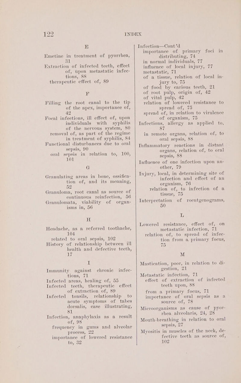 E Emetine in treatment of pyorrhea, dl Extraction of infected teeth, effect of, upon metastatic infec- tions, 88 therapeutic effect of, 89 EF Filling the root canal to the tip of the apex, importance of, 42 Foeal infections, ill effect of, upon individuals with syphilis of the nervous system, 80 removal of, as part of the regime in treatment of syphilis, 84 Functional disturbances due to oral sepsis, 90 oral sepsis in relation to, 100, 101 G Granulating areas in bone, ossifica- tion of, and its meaning, 52 Granuloma, root canal as source of continuous reinfection, 56 Granulomata, viability of organ- isms in, 56 H Headache, as a referred toothache, 104 related to oral sepsis, 102 History of relationship between ill health and defective teeth, ely, I Immunity against TIONS eA Infected areas, healing of, 55 Infected teeth, therapeutic effect of extraction of, 89 tonsils, relationship to acute symptoms of tabes dorsalis, case illustrating, 81 Infection, anaphylaxis as a result Of, .08 frequency in gums and alveolar process, 22 importance of lowered resistance to, 32 chronic infec- Infected Infeetion—Cont’d importance of primary foci in distributing, 74 in normal individuals, 77 influence of local injury, 77 metastatic, 71 of a tissue, relation of local in- UL LO,8 12) of food by carious teeth, 21 of root pulp, origin of, 42 of vital pulp, 42 relation of Jowered resistance to spread of, 75 spread of, in relation to virulence of organism, 75 Infections, allergy as applied to, 87 in remote organs, relation of, to oral sepsis, 88 Inflammatory reactions in distant organs, relation of, to oral sepsis, 88 Influence of one infection upon an- other, 79 Injury, local, in determining site of infection and effect of an organism, 76 relation of, to infection of a tissue, 75 Interpretation of 50 roentgenograms, L Lowered resistance, effect of, on metastatic infection, 71 relation of, to spread of infec- tion from a primary focus, 75 M Mastication, poor, in relation to di- gestion, 21 Metastatie infection, 71 effect of extraction of infected teeth upon, 88 from a primary focus, 71 importance of oral sepsis as a source of, 78 Microorganisms as cause of pyor- rhea alveolaris, 24, 28 Mouth-breathing in relation to oral sepsis, 27 Myositis in muscles of the neck, de- fective teeth as source of, 102