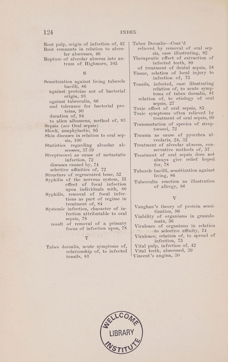 Root pulp, origin of infection of, 42 Root remnants in relation to alveo- lar abscesses, 46 Rupture of alveolar abscess into an- trum of Highmore, 105 S Sensitization against living tubercle bacilli, 86 against proteins not of bacterial origin, 91 against tuberculin, 86 and tolerance for bacterial pro- teins, 90 duration of, 94 . to alien albumens, method of, 93 Sepsis. (see Oral sepsis) Shock, anaphylactic, 95 Skin diseases in relation to oral sep- sis, 100 Statistics regarding alveolar ab- scesses, 37-39 Streptococci as cause of metastatic infection, 72 diseases caused by, 74 selective affinities of, 72 Structure of regenerated bone, 52 Syphilis of the nervous system, ill effect of focal infection upon individuals with, 80 removal of focal infec- tions as part of regime in treatment of, 84 Systemic infection, character of in- feetion attributable to oral sepsis, 78 result of removal of a primary focus of infection upon, 78 Syphilis, AW Tabes dorsalis, acute symptoms of, relationship of, to infected tonsils, 81 Tabes Dorsalis—Cont’d relieved by removal of oral sep- sis, case illustrating, 82 Therapeutic effect of extraction of infected teeth, 89 of treatment of dental sepsis, 18 Tissue, relation of local injury to infection of, 75 Tonsils, infected, case illustrating relation of, to acute symp- toms of tabes dorsalis, S1 relation of, to etiology of oral sepsis, 27 Toxic effect of oral sepsis, 85 Toxic symptoms often relieved by treatment of oral sepsis, 99 Transmutation of species of strep- tococei, 72 Trauma as cause of pyorrhea al- veolaris, 24, 32 Treatment of alveolar abscess, con- servative methods of, 57 Treatment of oral sepsis does not always give relief hoped FOr to Tubercle bacilli, sensitization against living, 86 Tubereulin reaction as of allergy, 86 illustration Vv Vaughan’s theory of protein sensi- tization, 96 Viability of organisms in granulo- mata, 56 Virulence of organisms in relation to seleetive affinity, 74 Virulence, relation of, to spread of infection, 75 Vital pulp, infection of, 42 Vital teeth, abscessed, 39 Vineent’s angina, 30