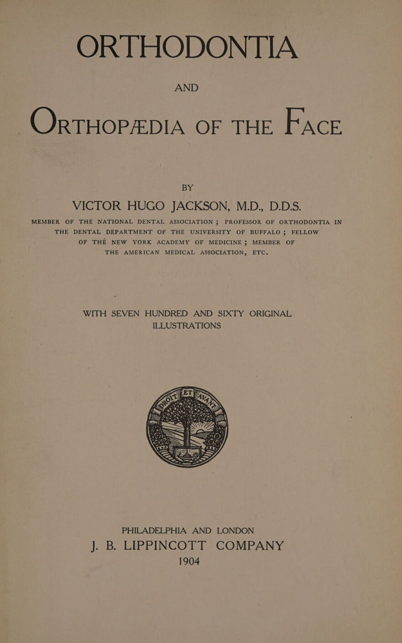 OR THODONTIA AND OrTHOPADIA OF LFIE Face BY VICTOR HUGO JACKSON, M.D., D.D.S. MEMBER OF THE NATIONAL DENTAL ASSOCIATION ; PROFESSOR OF ORTHODONTIA IN THE DENTAL DEPARTMENT OF THE UNIVERSITY OF BUFFALO 5; FELLOW OF THE NEW YORK ACADEMY OF MEDICINE ; MEMBER OF THE AMERICAN MEDICAL ASSOCIATION, ETC. WITH SEVEN HUNDRED AND SIXTY ORIGINAL ILLUSTRATIONS FETE ae ‘ OUR 0x05 495, ity t 42rf4 \ Dom Leta; 1962323 Ny RASS NIN ea MY SS ‘hose eo = r y ~ BE nd 4 i) ae Rik: ° PHILADELPHIA AND LONDON J. B. LIPPINCOTT COMPANY 1904