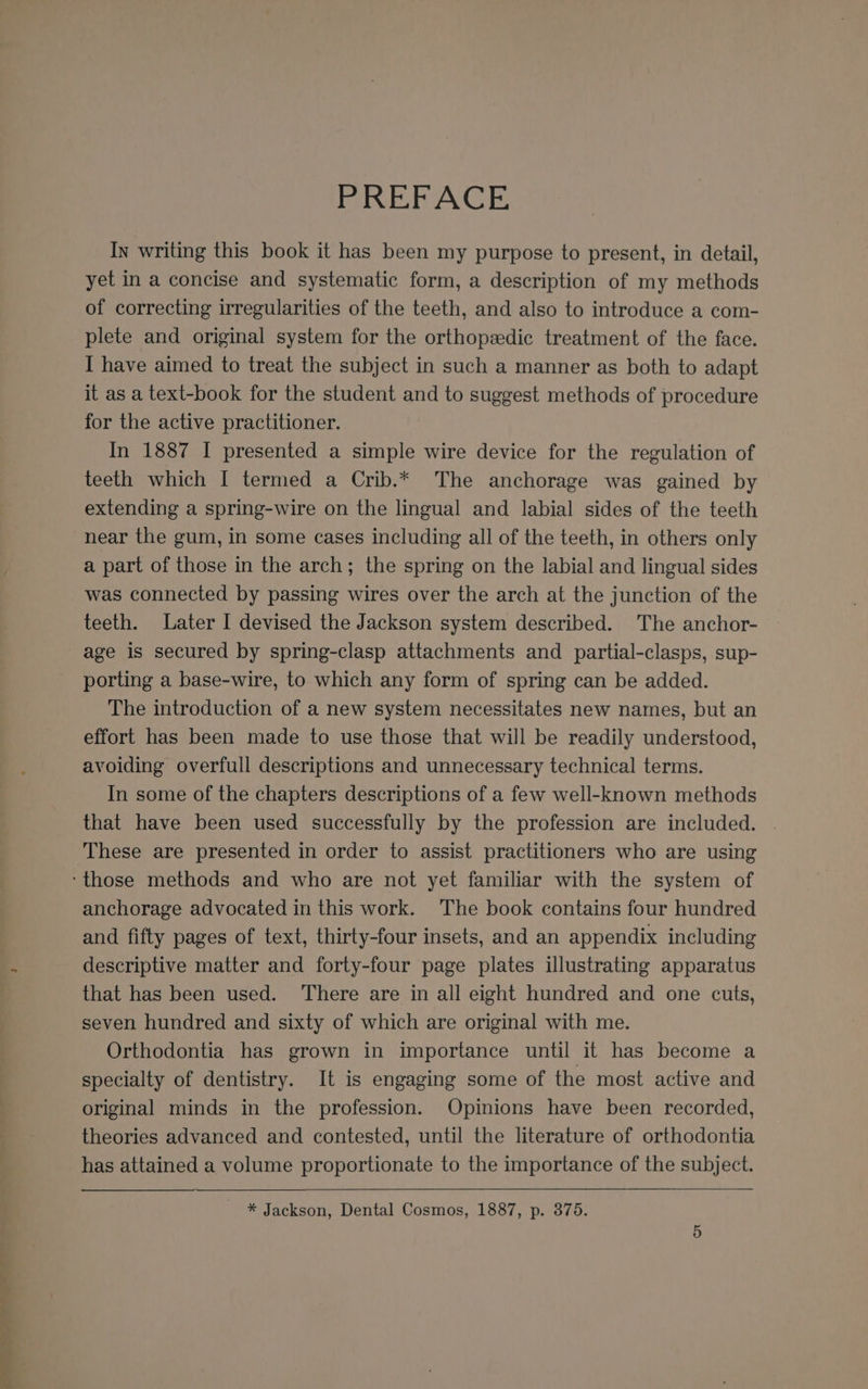 PREFACE In writing this book it has been my purpose to present, in detail, yet in a concise and systematic form, a description of my methods of correcting irregularities of the teeth, and also to introduce a com- plete and original system for the orthopaedic treatment of the face. I have aimed to treat the subject in such a manner as both to adapt it as a text-book for the student and to suggest methods of procedure for the active practitioner. In 1887 I presented a simple wire device for the regulation of teeth which I termed a Crib.* The anchorage was gained by extending a spring-wire on the lingual and labial sides of the teeth near the gum, in some cases including all of the teeth, in others only a part of those in the arch; the spring on the labial and lingual sides was connected by passing wires over the arch at the junction of the teeth. Later I devised the Jackson system described. The anchor- age is secured by spring-clasp attachments and partial-clasps, sup- porting a base-wire, to which any form of spring can be added. The introduction of a new system necessitates new names, but an effort has been made to use those that will be readily understood, avoiding overfull descriptions and unnecessary technical terms. In some of the chapters descriptions of a few well-known methods that have been used successfully by the profession are included. . ‘These are presented in order to assist practitioners who are using ‘those methods and who are not yet familiar with the system of anchorage advocated in this work. The book contains four hundred and fifty pages of text, thirty-four insets, and an appendix including descriptive matter and forty-four page plates illustrating apparatus that has been used. There are in all eight hundred and one cuts, seven hundred and sixty of which are original with me. Orthodontia has grown in importance until it has become a specialty of dentistry. It is engaging some of the most active and original minds in the profession. Opinions have been recorded, theories advanced and contested, until the literature of orthodontia has attained a volume proportionate to the importance of the subject. ~ * Jackson, Dental Cosmos, 1887, p. 375.