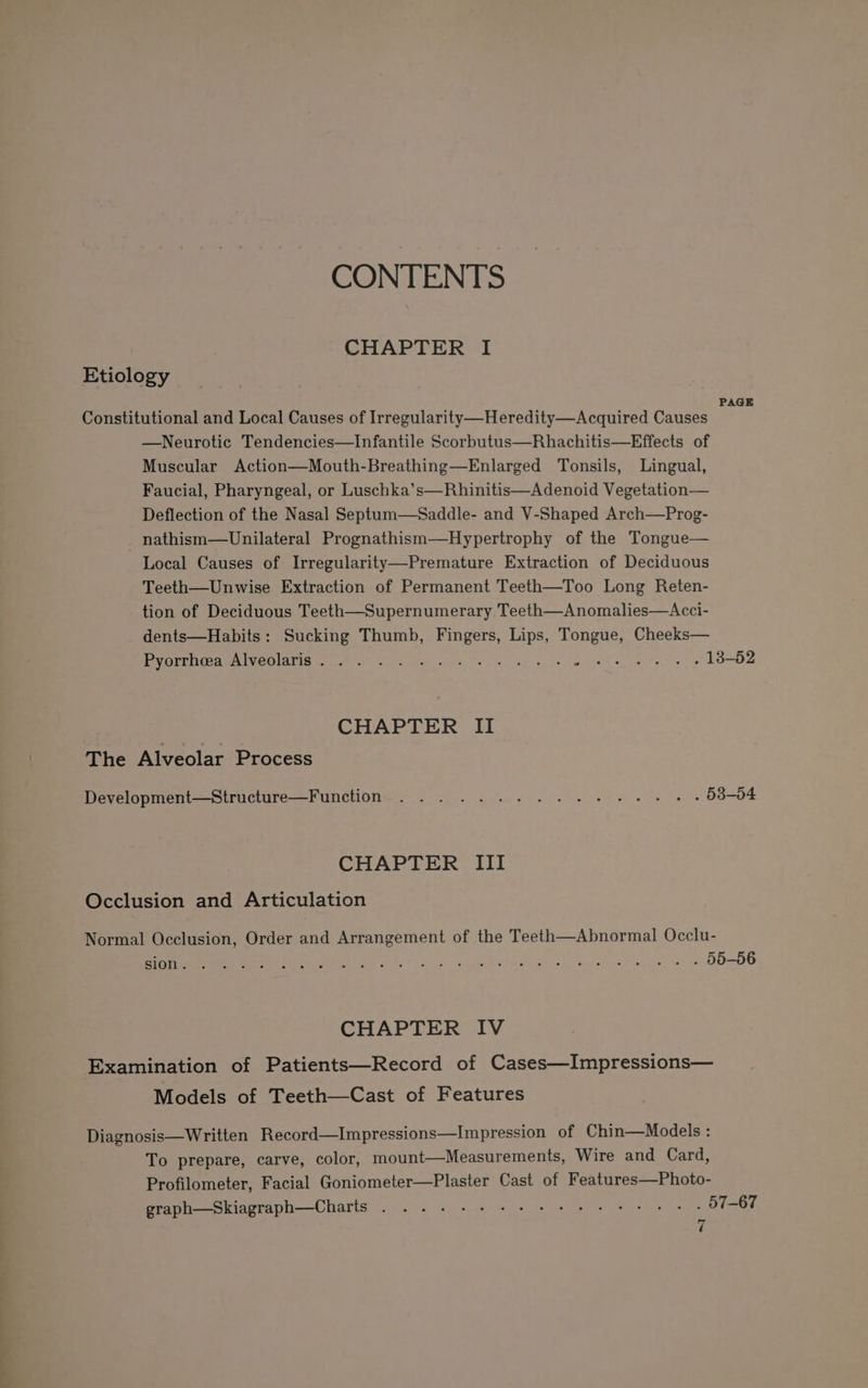 CONTENTS CHAPTER I Etiology A eesre PAGE Constitutional and Local Causes of Irregularity—Heredity—Acquired Causes —Neurotic Tendencies—Infantile Scorbutus—Rhachitis—Effects of Muscular Action—Mouth-Breathing—Enlarged Tonsils, Lingual, Faucial, Pharyngeal, or Luschka’s—Rhinitis—Adenoid Vegetation— Deflection of the Nasal Septum—Saddle- and V-Shaped Arch—Prog- nathism—Unilateral Prognathism—Hypertrophy of the Tongue— Local Causes of Irregularity—Premature Extraction of Deciduous Teeth—Unwise Extraction of Permanent Teeth—Too Long Reten- tion of Deciduous Teeth—Supernumerary Teeth—Anomalies—Acci- dents—Habits: Sucking Thumb, Fingers, Lips, Tongue, Cheeks— Pere Me Mee Ola ay ak Se es ese ad ee eR te, kee CHAPTER II The Alveolar Process Development—Structure—Function.. . . 2... 1... +s. + » - 53-04 CHAPTER III Occlusion and Articulation Normal Occlusion, Order and Arrangement of the Teeth—Abnormal Occlu- ENE iret ePe ee 3. sent h tard. 4 va, add es oe, Oe BOMB CHAPTER IV Examination of Patients—Record of Cases—Impressions— Models of Teeth—Cast of Features Diagnosis—Written Record—Impressions—Impression of Chin—Models : To prepare, carve, color, mount—Measurements, Wire and Card, Profilometer, Facial Goniometer—Plaster Cast of Features—Photo- graph—Skiagraph—Charts . 2 2-6 ee eee et es . 57-67 d