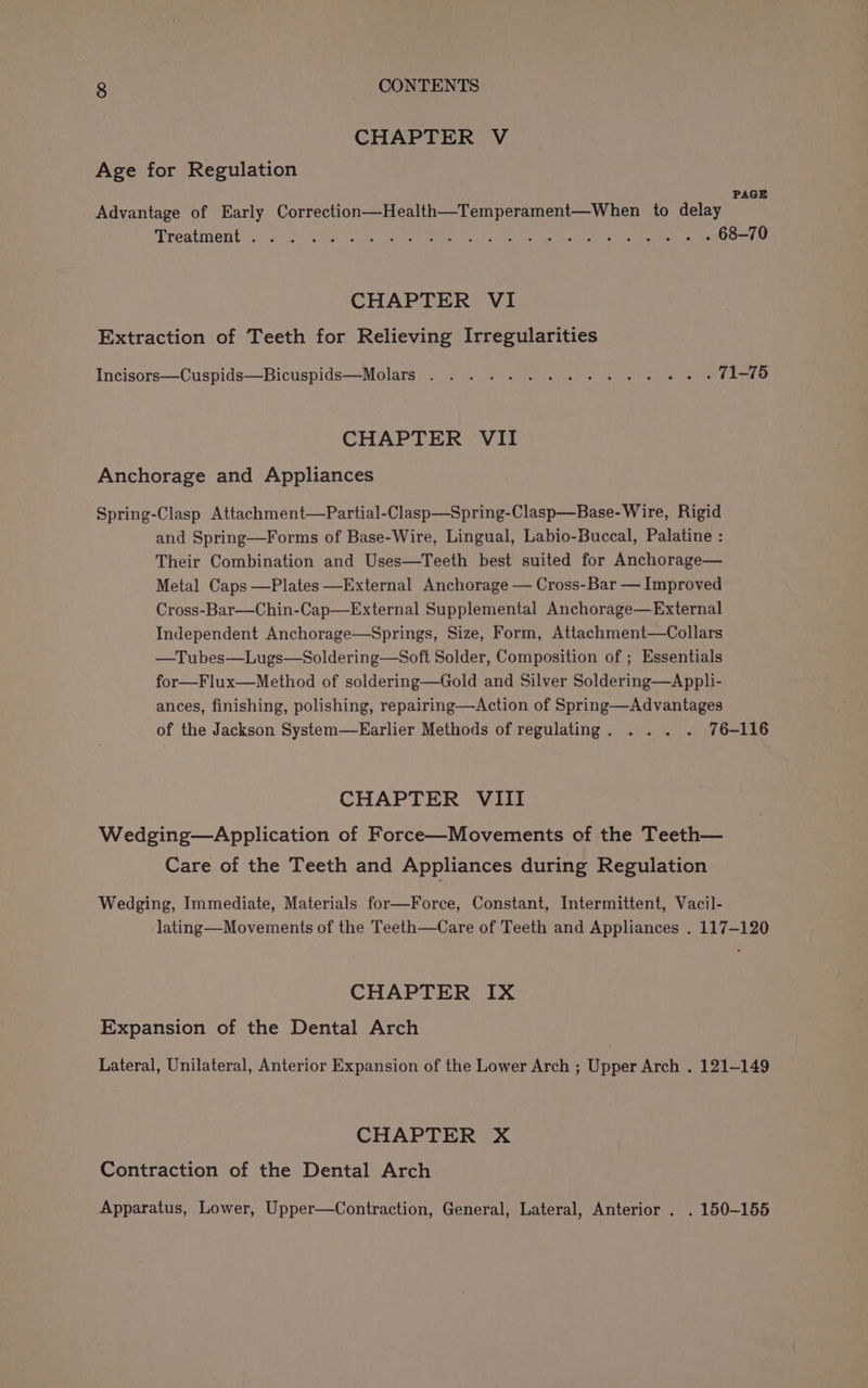 CHAPTER V Age for Regulation PAGE Advantage of Early Correction—Health—Temperament—When to delay Treatinent scr Saat ater ate ce ome ae te aoe Se a ce ed CHAPTER VI Extraction of Teeth for Relieving Irregularities Incisors—Cuspids—Bicuspids—Molars . . . ..%. 2... =. «/. » « f1=76 CHAPTER VII Anchorage and Appliances Spring-Clasp Attachment—Partial-Clasp—Spring-Clasp—Base-Wire, Rigid and Spring—Forms of Base-Wire, Lingual, Labio-Buccal, Palatine : Their Combination and Uses—Teeth best suited for Anchorage— Metal Caps —Plates —External Anchorage — Cross-Bar — Improved Cross-Bar—Chin-Cap—External Supplemental Anchorage—External Independent Anchorage—Springs, Size, Form, Attachment—Collars —Tubes—Lugs—Soldering—Soft Solder, Composition of ; Essentials for—Flux—Method of soldering—Gold and Silver Soldering—Appli- ances, finishing, polishing, repairing—Action of Spring—Advantages of the Jackson System—Earlier Methods of regulating. . .. . 76-116 CHAPTER VIII Wedging—Application of Force—Movements of the Teeth— Care of the Teeth and Appliances during Regulation Wedging, Immediate, Materials for—Force, Constant, Intermittent, Vacil- -lating—Movements of the Teeth—Care of Teeth and Appliances . 117-120 CHAPTER IX Expansion of the Dental Arch Lateral, Unilateral, Anterior Expansion of the Lower Arch ; Upper Arch . 121-149 CHAPTER X Contraction of the Dental Arch Apparatus, Lower, Upper—Contraction, General, Lateral, Anterior . . 150-155