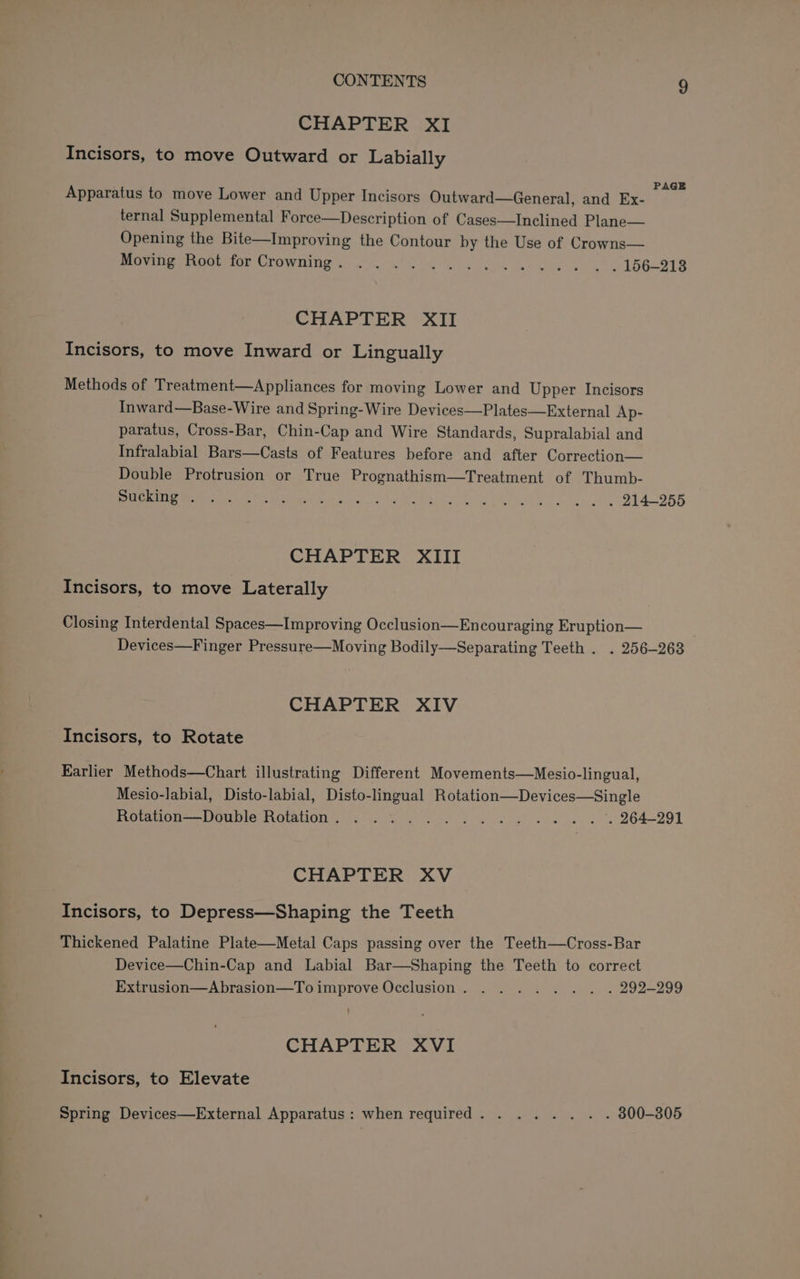 CHAPTER XI Incisors, to move Outward or Labially PAGE Apparatus to move Lower and Upper Incisors Outward—General, and Ex- ternal Supplemental Force—Description of Cases—Inclined Plane— Opening the Bite—Improving the Contour by the Use of Crowns— Pee Ua non UFOWI ps) lS 4 4 cae oe hGGLBIB CHAPTER XII Incisors, to move Inward or Lingually Methods of Treatment—Appliances for moving Lower and Upper Incisors Inward—Base-Wire and Spring-Wire Devices—Plates—External Ap- paratus, Cross-Bar, Chin-Cap and Wire Standards, Supralabial and Infralabial Bars—Casts of Features before and after Correction— Double Protrusion or True Prognathism—Treatment of Thumb- ee eee mere ga see beta i | Aa She O14 ORR CHAPTER XIII Incisors, to move Laterally Closing Interdental Spaces—Improving Occlusion—Encouraging Eruption— Devices—Finger Pressure—Moving Bodily—Separating Teeth . . 256-268 CHAPTER XIV Incisors, to Rotate Karlier Methods—Chart illustrating Different Movements—Mesio-lingual, Mesio-labial, Disto-labial, Disto-lingual Rotation—Devices—Single Pleas Oia OUMION S83 o iy ee YG dg) we les BO4-991 CHAPTER XV Incisors, to Depress—Shaping the Teeth Thickened Palatine Plate—Metal Caps passing over the Teeth—Cross-Bar Device—Chin-Cap and Labial Bar—Shaping the Teeth to correct Extrusion—Abrasion—To improve Occlusion. . . .... . . 292-299 CHAPTER XVI Incisors, to Elevate Spring Devices—External Apparatus: when required. . ... . . . 800-805