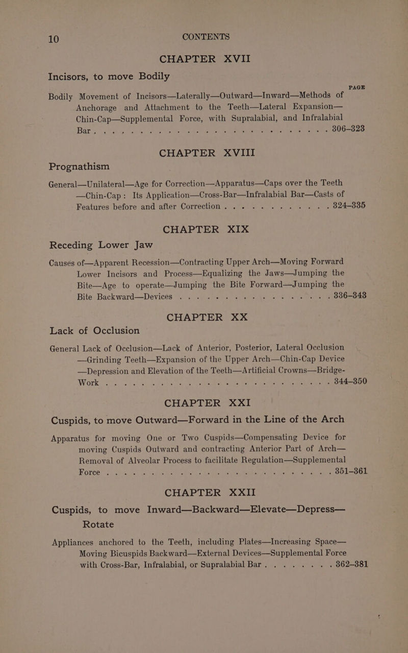 CHAPTER XVII Incisors, to move Bodily PAGE Bodily Movement of Incisors—Laterally—Outward—Inward—Methods of Anchorage and Attachment to the Teeth—Lateral Expansion— Chin-Cap—Supplemental Force, with Supralabial, and Infralabial Baty vie bo ee ee eae ee ee eee Ooo CHAPTER XVIII Prognathism General—Unilateral—Age for Correction—Apparatus—Caps over the Teeth —Chin-Cap: Its Application—Cross-Bar—Infralabial Bar—Casts of Features before and after Correction. ......... . . 824-835 CHAPTER XIX Receding Lower Jaw Causes of—Apparent Recession—Contracting Upper Arch—Moving Forward Lower Incisors and Process—Equalizing the Jaws—Jumping the Bite—Age to operate—Jumping the Bite Forward—Jumping the Bite. Backward—Devices .... &lt;' 2 1 U Says » Sir Ga eames CHAPTER XX Lack of Occlusion General Lack of Occlusion—Lack of Anterior, Posterior, Lateral Occlusion —Grinding Teeth—Expansion of the Upper Arch—Chin-Cap Device —Depression and Elevation of the Teeth—Artificial Crowns—Bridge- Work 0 rk a oe ne ee ee ee CHAPTER XXI Cuspids, to move Outward—Forward in the Line of the Arch Apparatus for moving One or Two Cuspids—Compensating Device for moving Cuspids Outward and contracting Anterior Part of Arch— Removal of Alveolar Process to facilitate Regulation—Supplemental ROrce” fd ey. eas Sl eet hs ee ee eee td ee CHAPTER XXII Cuspids, to move Inward—Backward—Elevate—Depress— Rotate Appliances anchored to the Teeth, including Plates—Increasing Space— Moving Bicuspids Back ward—External Devices—Supplemental Force with Cross-Bar, Infralabial, or Supralabial Bar. . . . . . . . 862-381