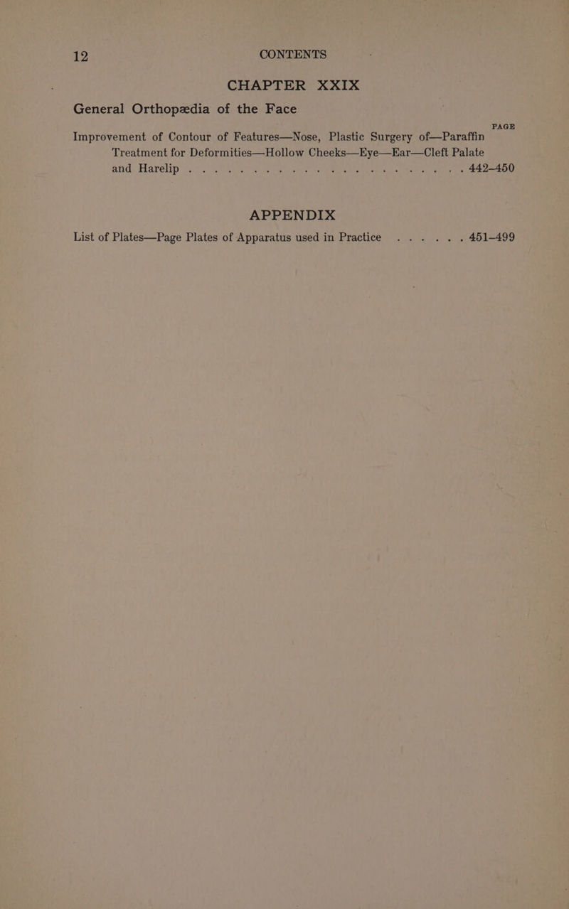 CHAPTER XXIX General Orthopzedia of the Face PAGE Improvement of Contour of Features—Nose, Plastic Surgery of—Paraffin Treatment for Deformities—Hollow Cheeks—Eye—Ear—Cleft Palate avid. Harelip inci DLN ee Bie tak rene ae les &lt;P tay Speke ae APPENDIX List of Plates—Page Plates of Apparatus used in Practice ... .. . 451-499