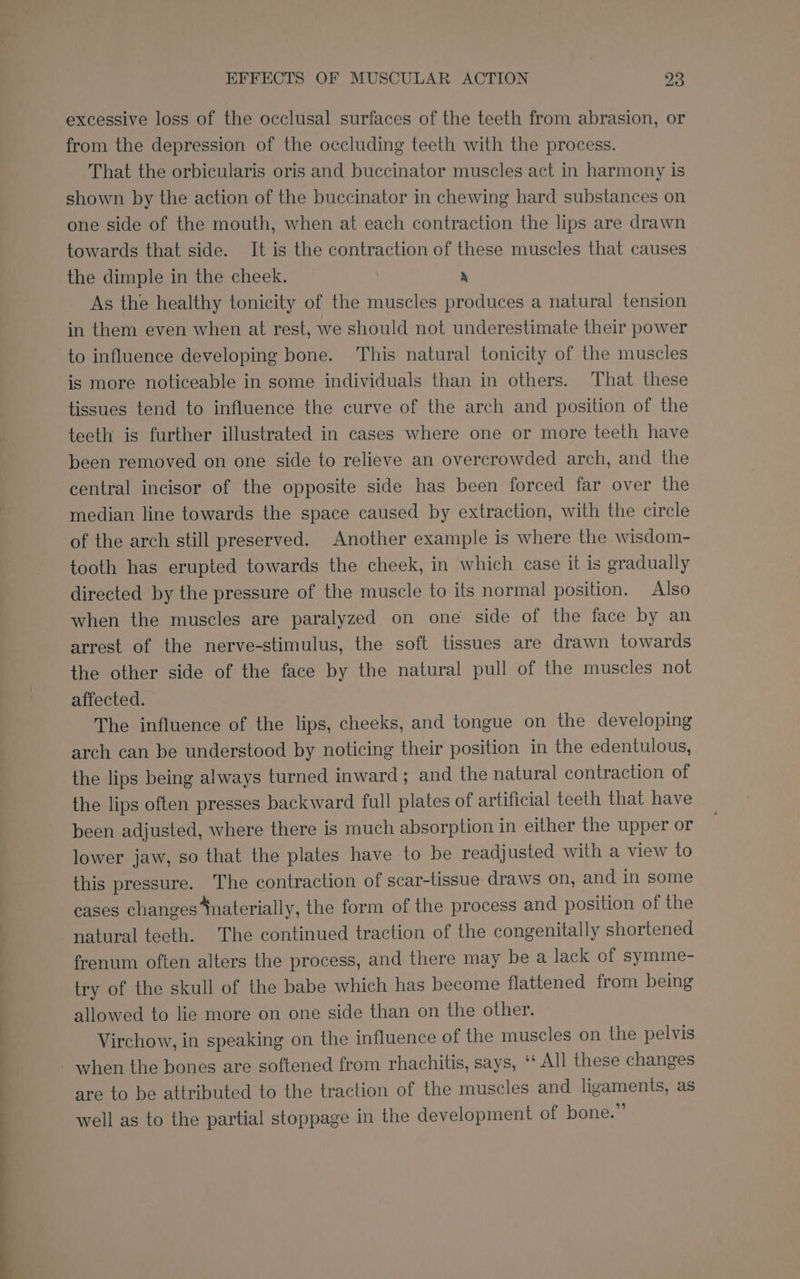 excessive loss of the occlusal surfaces of the teeth from abrasion, or from the depression of the occluding teeth with the process. That the orbicularis oris and buccinator muscles act in harmony is shown by the action of the buccinator in chewing hard substances on one side of the mouth, when at each contraction the lips are drawn towards that side. It is the contraction of these muscles that causes the dimple in the cheek. &amp; As the healthy tonicity of the muscles produces a natural tension in them even when at rest, we should not underestimate their power to influence developing bone. This natural tonicity of the muscles is more noticeable in some individuals than in others. That these tissues tend to influence the curve of the arch and position of the teeth is further illustrated in cases where one or more teeth have been removed on one side to relieve an overcrowded arch, and the central incisor of the opposite side has been forced far over the median line towards the space caused by extraction, with the circle of the arch still preserved. Another example is where the wisdom- tooth has erupted towards the cheek, in which case it is gradually directed by the pressure of the muscle to its normal position. Also when the muscles are paralyzed on one side of the face by an arrest of the nerve-stimulus, the soft tissues are drawn towards the other side of the face by the natural pull of the muscles not affected. The influence of the lips, cheeks, and tongue on the developing arch can be understood by noticing their position in the edentulous, the lips being always turned inward; and the natural contraction of the lips often presses backward full plates of artificial teeth that have been adjusted, where there is much absorption in either the upper or lower jaw, so that the plates have to be readjusted with a view to this pressure. The contraction of scar-tissue draws on, and in some cases changes ‘naterially, the form of the process and position of the natural teeth. The continued traction of the congenitally shortened frenum often alters the process, and there may be a lack of symme- try of the skull of the babe which has become flattened from being allowed to lie more on one side than on the other. Virchow, in speaking on the influence of the muscles on the pelvis - when the bones are softened from rhachitis, says, ‘‘ All these changes are to be attributed to the traction of the muscles and ligaments, as well as to the partial stoppage in the development of bone.”