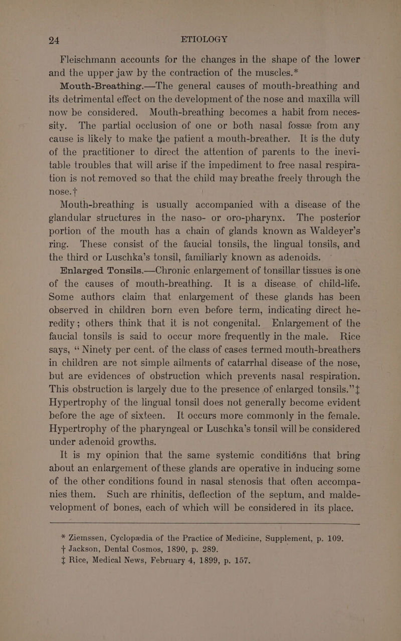 Fleischmann accounts for the changes in the shape of the lower and the upper jaw by the contraction of the muscles.* Mouth-Breathing.—The general causes of mouth-breathing and its detrimental effect on the development of the nose and maxilla will now be considered. Mouth-breathing becomes a habit from neces- sity. The partial occlusion of one or both nasal fossze from any cause is likely to make the patient a mouth-breather. It is the duty of the practitioner to direct the attention of parents to the inevi- table troubles that will arise if the impediment to free nasal respira- tion is not removed so that the child may breathe freely through the nose. + Mouth-breathing is usually accompanied with a disease of the glandular structures in the naso- or oro-pharynx. The posterior portion of the mouth has a chain of glands known as Waldeyer’s ring. These consist of the faucial tonsils, the lingual tonsils, and the third or Luschka’s tonsil, familiarly known as adenoids. Enlarged Tonsils.—Chronic enlargement of tonsillar tissues is one of the causes of mouth-breathing. It is a disease of child-life. Some authors claim that enlargement of these glands has been observed in children born even before term, indicating direct he- redity ; others think that it is not congenital. Enlargement of the faucial tonsils is said to occur more frequently in the male. Rice says, ‘‘ Ninety per cent. of the class of cases termed mouth-breathers in children are not simple ailments of catarrhal disease of the nose, but are evidences of obstruction which prevents nasal respiration. This obstruction is largely due to the presence of enlarged tonsils.” t Hypertrophy of the lingual tonsil does not generally become evident before the age of sixteen. It occurs more commonly in the female. Hypertrophy of the pharyngeal or Luschka’s tonsil will be considered under adenoid growths. It is my opinion that the same systemic conditiéns that bring about an enlargement of these glands are operative in inducing some of the other conditions found in nasal stenosis that often accompa- nies them. Such are rhinitis, deflection of the septum, and malde- velopment of bones, each of which will be considered in its place. * Ziemssen, Cyclopedia of the Practice of Medicine, Supplement, p. 109. + Jackson, Dental Cosmos, 1890, p. 289. I Rice, Medical News, February 4, 1899, p. 157.