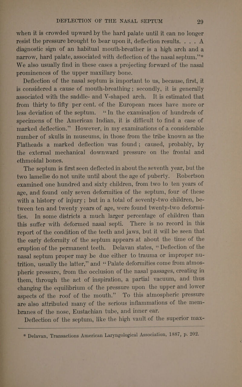 when it is crowded upward by the hard palate until it can no longer resist the pressure brought to bear upon it, deflection results. . . . A diagnostic sign of an habitual mouth-breather is a high arch anda narrow, hard palate, associated with deflection of the nasal septum.’’* We also usually find in these cases a projecting forward of the nasal prominences of the upper maxillary bone. Deflection of the nasal septum is important to us, because, first, it is considered a cause of mouth-breathing; secondly, it is generally associated with the saddle- and V-shaped arch. It is estimated that from thirty to fifty per cent. of the European races have more or less deviation of the septum. ‘In the examination of hundreds of specimens of the American Indian, it is difficult to find a case of marked deflection.”” However, in my examinations of a considerable number of skulls in museums, in those from the tribe known as the Flatheads a marked deflection was found; caused, probably, by the external mechanical downward pressure on the frontal and ethmoidal bones. The septum is first seen deflected in about the seventh year, but the two lamellee do not unite until about the age of puberty. Robertson examined one hundred and sixty children, from two to ten years of age, and found only seven deformities of the septum, four of these with a history of injury; but in a total of seventy-two children, be- tween ten and twenty years of age, were found twenty-two deformi- ties. In some districts a much larger percentage of children than this suffer with deformed nasal septi. There is no record in this report of the condition of the teeth and jaws, but it will be seen that the early deformity of the septum appears at about the time of the eruption of the permanent teeth. Delavan states, “ Deflection of the nasal septum proper may be due either to trauma or improper nu- trition, usually the latter,” and ‘‘ Palate deformities come from atmos- pheric pressure, from the occlusion of the nasal passages, creating in them, through the act of inspiration, a partial vacuum, and thus changing the equilibrium of the pressure upon the upper and lower aspects of the roof of the mouth.” To this atmospheric pressure are also attributed many of the serious inflammations of the mem- branes of the nose, Eustachian tube, and inner ear. Deflection of the septum, like the high vault of the superior max-