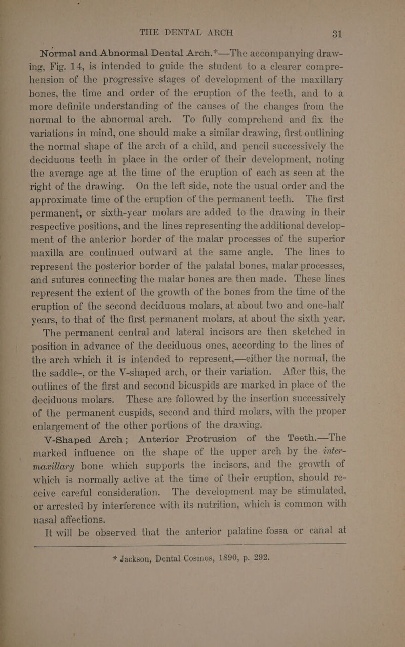 ii THE DENTAL ARCH 31 Normal and Abnormal Dental Arch.*—The accompanying draw- ing, Fig. 14, is intended to guide the student to a clearer compre- hension of the progressive stages of development of the maxillary bones, the time and order of the eruption of the teeth, and to a more definite understanding of the causes of the changes from the normal to the abnormal arch. To fully comprehend and fix the variations in mind, one should make a similar drawing, first outlining the normal shape of the arch of a child, and pencil successively the deciduous teeth in place in the order of their development, noting the average age at the time of the eruption of each as seen at the right of the drawing. On the left side, note the usual order and the approximate time of the eruption of the permanent teeth. The first permanent, or sixth-year molars are added to the drawing in their respective positions, and the lines representing the additional develop- ment of the anterior border of the malar processes of the superior maxilla are continued outward at the same angle. The lines to represent the posterior border of the palatal bones, malar processes, and sutures connecting the malar bones are then made. These lines represent the extent of the growth of the bones from the time of the eruption of the second deciduous molars, at about two and one-half years, to that of the first permanent molars, at about the sixth year. The permanent central and lateral incisors are then sketched in position in advance of the deciduous ones, according to the lines of the arch which it is intended to represent,—either the normal, the the saddle-, or the V-shaped arch, or their variation. After this, the outlines of the first and second bicuspids are marked in place of the deciduous molars. These are followed by the insertion successively of the permanent cuspids, second and third molars, with the proper enlargement of the other portions of the drawing. V-Shaped Arch; Anterior Protrusion of the Teeth.—The marked influence on the shape of the upper arch by the ¢nter- maxillary bone which supports the incisors, and the growth of which is normally active at the time of their eruption, should re- ceive careful consideration. The development may be stimulated, or arrested by interference with its nutrition, which is common with nasal affections. It will be observed that the anterior palatine fossa or canal at