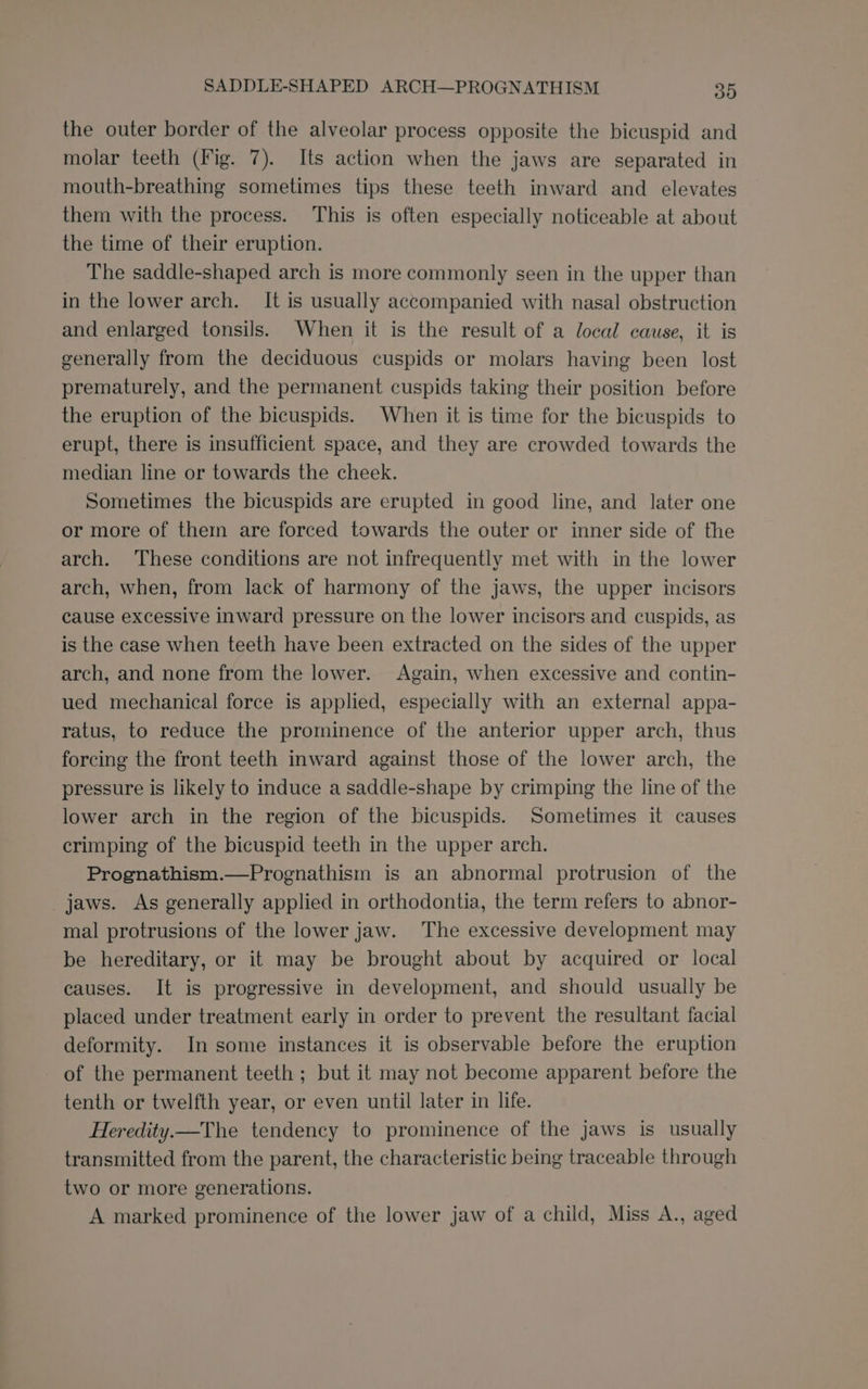 the outer border of the alveolar process opposite the bicuspid and molar teeth (Fig. 7). Its action when the jaws are separated in mouth-breathing sometimes tips these teeth inward and elevates them with the process. This is often especially noticeable at about the time of their eruption. The saddle-shaped arch is more commonly seen in the upper than in the lower arch. It is usually accompanied with nasal obstruction and enlarged tonsils. When it is the result of a local cause, it is generally from the deciduous cuspids or molars having been lost prematurely, and the permanent cuspids taking their position before the eruption of the bicuspids. When it is time for the bicuspids to erupt, there is insufficient space, and they are crowded towards the median line or towards the cheek. Sometimes the bicuspids are erupted in good line, and later one or more of them are forced towards the outer or inner side of the arch. These conditions are not infrequently met with in the lower arch, when, from lack of harmony of the jaws, the upper incisors cause excessive inward pressure on the lower incisors and cuspids, as is the case when teeth have been extracted on the sides of the upper arch, and none from the lower. Again, when excessive and contin- ued mechanical force is applied, especially with an external appa- ratus, to reduce the prominence of the anterior upper arch, thus forcing the front teeth inward against those of the lower arch, the pressure is likely to induce a saddle-shape by crimping the line of the lower arch in the region of the bicuspids. Sometimes it causes crimping of the bicuspid teeth in the upper arch. Prognathism.—Prognathism is an abnormal protrusion of the jaws. As generally applied in orthodontia, the term refers to abnor- mal protrusions of the lower jaw. The excessive development may be hereditary, or it may be brought about by acquired or local causes. It is progressive in development, and should usually be placed under treatment early in order to prevent the resultant facial deformity. In some instances it is observable before the eruption of the permanent teeth ; but it may not become apparent before the tenth or twelfth year, or even until later in life. Heredity—The tendency to prominence of the jaws is usually transmitted from the parent, the characteristic being traceable through two or more generations. A marked prominence of the lower jaw of a child, Miss A., aged