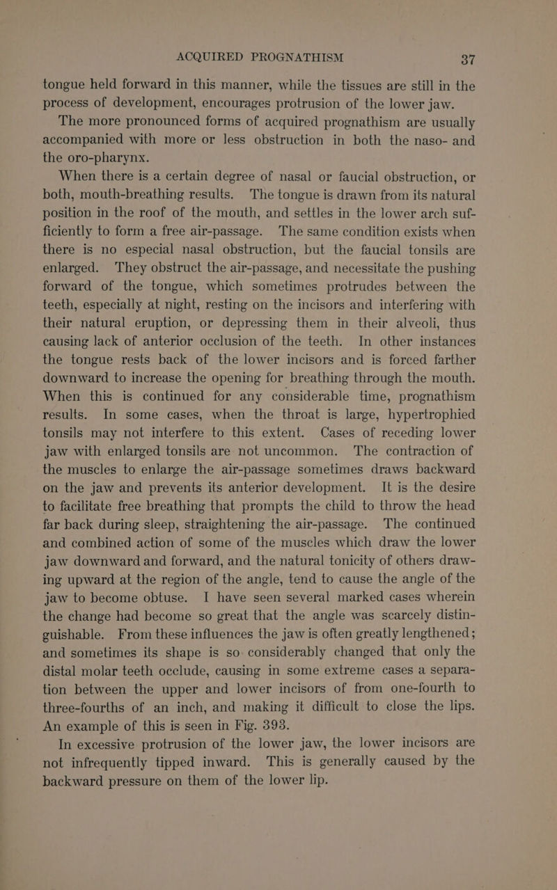 ACQUIRED PROGNATHISM 376 tongue held forward in this manner, while the tissues are still in the process of development, encourages protrusion of the lower jaw. The more pronounced forms of acquired prognathism are usually accompanied with more or less obstruction in both the naso- and the oro-pharynx. When there is a certain degree of nasal or faucial obstruction, or both, mouth-breathing results. The tongue is drawn from its natural position in the roof of the mouth, and settles in the lower arch suf- ficiently to form a free air-passage. The same condition exists when there is no especial nasal obstruction, but the faucial tonsils are enlarged. They obstruct the air-passage, and necessitate the pushing forward of the tongue, which sometimes protrudes between the teeth, especially at night, resting on the incisors and interfering with their natural eruption, or depressing them in their alveoli, thus causing lack of anterior occlusion of the teeth. In other instances the tongue rests back of the lower incisors and is forced farther downward to increase the opening for breathing through the mouth. When this is continued for any considerable time, prognathism results. In some cases, when the throat is large, hypertrophied tonsils may not interfere to this extent. Cases of receding lower jaw with enlarged tonsils are not uncommon. The contraction of the muscles to enlarge the air-passage sometimes draws backward on the jaw and prevents its anterior development. It is the desire to facilitate free breathing that prompts the child to throw the head far back during sleep, straightening the air-passage. The continued and combined action of some of the muscles which draw the lower jaw downward and forward, and the natural tonicity of others draw- ing upward at the region of the angle, tend to cause the angle of the jaw to become obtuse. I have seen several marked cases wherein the change had become so great that the angle was scarcely distin- euishable. From these influences the jaw is often greatly lengthened ; and sometimes its shape is so considerably changed that only the distal molar teeth occlude, causing in some extreme cases a separa- tion between the upper and lower incisors of from one-fourth to three-fourths of an inch, and making it difficult to close the lips. An example of this is seen in Fig. 398. In excessive protrusion of the lower jaw, the lower incisors are not infrequently tipped inward. This is generally caused by the backward pressure on them of the lower lip.