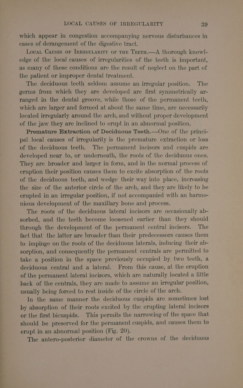 which appear in congestion accompanying nervous disturbances in cases of derangement of the digestive tract. Locat Causes or [RREGULARITY OF THE TEETH.—A thorough knowl- edge of the local causes of irregularities of the teeth is important, as many of these conditions are the result of neglect on the part of the patient or improper dental treatment. The deciduous teeth seldom assume an irregular position. The germs from which they are developed are first symmetrically ar- ranged in the dental groove, while those of the permanent teeth, which are larger and formed at about the same time, are necessarily located irregularly around the arch, and without proper development of the jaw they are inclined to erupt in an abnormal position. Premature Extraction of Deciduous Teeth.—One of the princi- pal local causes of irregularity is the premature extraction or loss of the deciduous teeth. The permanent incisors and cuspids are developed near to, or underneath, the roots of the deciduous ones. They are broader and larger in form, and in the normal process of eruption their position causes them to excite absorption of the roots of the deciduous teeth, and wedge their way into place, increasing the size of the anterior circle of the arch, and they are likely to be erupted in an irregular position, if not accompanied with an harmo- nious development of the maxillary bone and process. The roots of the deciduous lateral incisors are occasionally ab- sorbed, and the teeth become loosened earlier than they should through the development of the permanent central incisors. The fact that the latter are broader than their predecessors causes them to impinge on the roots of the deciduous laterals, inducing their ab- sorption, and consequently the permanent centrals are permitted to take a position in the space previously occupied by two teeth, a deciduous central and a lateral. From this cause, at the eruption of the permanent lateral incisors, which are naturally located a little back of the centrals, they are made to assume an irregular position, usually being forced to rest inside of the circle of the arch. In the same manner the deciduous cuspids are sometimes lost by absorption of their roots excited by the erupting lateral incisors or the first bicuspids. This permits the narrowing of the space that should be preserved for the permanent cuspids, and causes them to erupt in an abnormal position (Fig. 20). The antero-posterior diameter of the crowns of the deciduous