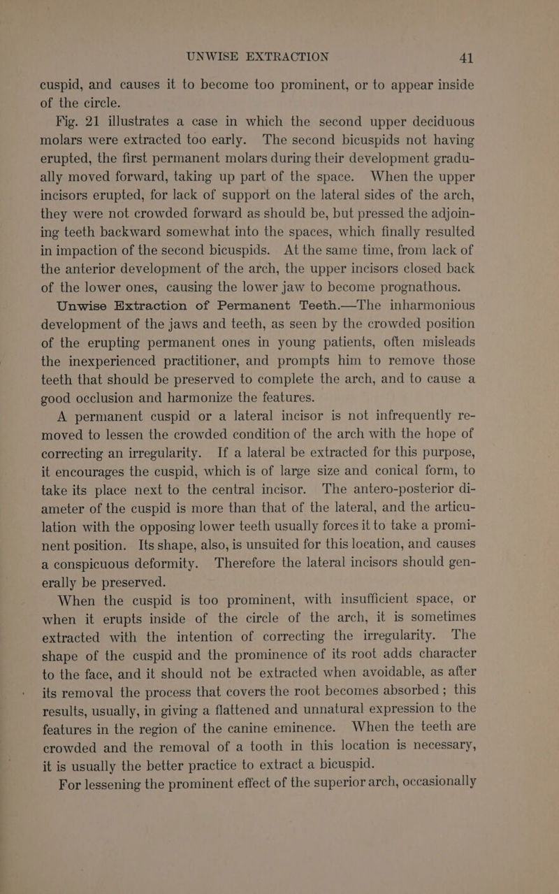 cuspid, and causes it to become too prominent, or to appear inside of the circle. Fig. 21 illustrates a case in which the second upper deciduous molars were extracted too early. The second bicuspids not having erupted, the first permanent molars during their development gradu- ally moved forward, taking up part of the space. When the upper incisors erupted, for lack of support on the lateral sides of the arch, they were not crowded forward as should be, but pressed the adjoin- ing teeth backward somewhat into the spaces, which finally resulted in impaction of the second bicuspids. At the same time, from lack of the anterior development of the arch, the upper incisors closed back of the lower ones, causing the lower jaw to become prognathous. Unwise Extraction of Permanent Teeth.—The inharmonious development of the jaws and teeth, as seen by the crowded position of the erupting permanent ones in young patients, often misleads the inexperienced practitioner, and prompts him to remove those teeth that should be preserved to complete the arch, and to cause a good occlusion and harmonize the features. A permanent cuspid or a lateral incisor is not infrequently re- moved to lessen the crowded condition of the arch with the hope of correcting an irregularity. If a lateral be extracted for this purpose, it encourages the cuspid, which is of large size and conical form, to take its place next to the central incisor. The antero-posterior di- ameter of the cuspid is more than that of the lateral, and the articu- lation with the opposing lower teeth usually forces it to take a promi- nent position. Its shape, also, is unsuited for this location, and causes a conspicuous deformity. Therefore the lateral incisors should gen- erally be preserved. When the cuspid is too prominent, with insufficient space, or when it erupts inside of the circle of the arch, it is sometimes extracted with the intention of correcting the irregularity. The shape of the cuspid and the prominence of its root adds character to the face, and it should not be extracted when avoidable, as after its removal the process that covers the root becomes absorbed ; this results, usually, in giving a flattened and unnatural expression to the features in the region of the canine eminence. When the teeth are crowded and the removal of a tooth in this location is necessary, it is usually the better practice to extract a bicuspid. For lessening the prominent effect of the superior arch, occasionally