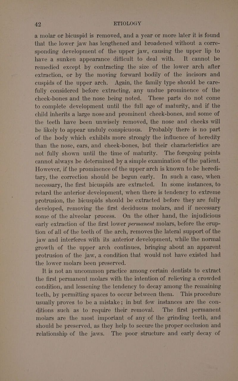 a molar or bicuspid is removed, and a year or more later it is found that the lower jaw has lengthened and broadened without a corre- sponding development of the upper jaw, causing the upper lip to have a sunken appearance difficult to deal with. It cannot be remedied except by contracting the size of the lower arch after extraction, or by the moving forward bodily of the incisors and cuspids of the upper arch. Again, the family type should be care- fully considered before extracting, any undue prominence of the cheek-bones and the nose being noted. These parts do not come to complete development until the full age of maturity, and if the child inherits a large nose and prominent cheek-bones, and some of the teeth have been unwisely removed, the nose and cheeks will be likely to appear unduly conspicuous. Probably there is no part of the body which exhibits more strongly the influence of heredity than the nose, ears, and cheek-bones, but their characteristics are not fully shown until the time of maturity. The foregoing points cannot always be determined by a simple examination of the patient. However, if the prominence of the upper arch is known to be heredi- tary, the correction should be begun early. In such a case, when necessary, the first bicuspids are extracted. In some instances, to retard the anterior development, when there is tendency to extreme protrusion, the bicuspids should be extracted before they are fully developed, removing the first deciduous molars, and if necessary some of the alveolar process. On the other hand, the injudicious early extraction of the first lower permanent molars, before the erup- tion of all of the teeth of the arch, removes the lateral support of the jaw and interferes with its anterior development, while the normal erowth of the upper arch continues, bringing about an apparent protrusion of the jaw, a condition that would not have existed had the lower molars been preserved. It is not an uncommon practice among certain dentists to extract the first permanent molars with the intention of relieving a crowded condition, and lessening the tendency to decay among the remaining teeth, by permitting spaces to occur between them. This procedure usually proves to be a mistake; in but few instances are the con- ditions such as to require their removal. The first permanent molars are the most important of any of the grinding teeth, and should be preserved, as they help to secure the proper occlusion and relationship of the jaws. The poor structure and early decay of