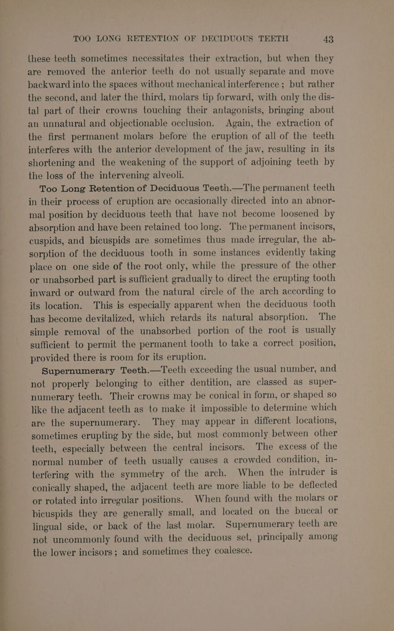 these teeth sometimes necessitates their extraction, but when they are removed the anterior teeth do not usually separate and move backward into the spaces without mechanical interference ; but rather the second, and later the third, molars tip forward, with only the dis- tal part of their crowns touching their antagonists, bringing about an unnatural and objectionable occlusion. Again, the extraction of the first permanent molars before the eruption of all of the teeth interferes with the anterior development of the jaw, resulting in its shortening and the weakening of the support of adjoining teeth by the loss of the intervening alveoli. Too Long Retention of Deciduous Teeth.—The permanent teeth in their process of eruption are occasionally directed into an abnor- mal position by deciduous teeth that have not become loosened by absorption and have been retained too long. The permanent incisors, cuspids, and bicuspids are sometimes thus made irregular, the ab- sorption of the deciduous tooth in some instances evidently taking place on one side of the root only, while the pressure of the other or unabsorbed part is sufficient gradually to direct the erupting tooth inward or outward from the natural circle of the arch according to its location. This is especially apparent when the deciduous tooth has become devitalized, which retards its natural absorption. The simple removal of the unabsorbed portion of the root is usually sufficient to permit the permanent tooth to take a correct position, provided there is room for its eruption. Supernumerary Teeth.—Teeth exceeding the usual number, and not properly belonging to either dentition, are classed as super- numerary teeth. Their crowns may be conical in form, or shaped so like the adjacent teeth as to make it impossible to determine which are the supernumerary. They may appear in different locations, sometimes erupting by the side, but most commonly between other teeth, especially between the central incisors. The excess of the normal number of teeth usually causes a crowded condition, in- terfering with the symmetry of the arch. When the intruder is conically shaped, the adjacent teeth are more liable to be deflected or rotated into irregular positions. When found with the molars or bicuspids they are generally small, and located on the buccal or lingual side, or back of the last molar. Supernumerary teeth are not uncommonly found with the deciduous set, principally among the lower incisors; and sometimes they coalesce.