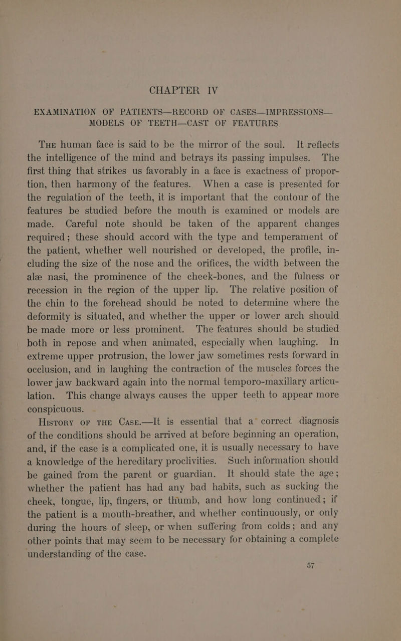 EXAMINATION OF PATIENTS—RECORD OF CASES—IMPRESSIONS— MODELS OF TEETH—CAST OF FEATURES THe human face is said to be the mirror of the soul. It reflects the intelligence of the mind and betrays its passing impulses. The first thing that strikes us favorably in a face is exactness of propor- tion, then harmony of the features. When a case is presented for the regulation of the teeth, it is important that the contour of the features be studied before the mouth is examined or models are made. Careful note should be taken of the apparent changes required; these should accord with the type and temperament of the patient, whether well nourished or developed, the profile, in- cluding the size of the nose and the orifices, the width between the ale nasi, the prominence of the cheek-bones, and the fulness or recession in the region of the upper lip. The relative position of the chin to the forehead should be noted to determine where the deformity is situated, and whether the upper or lower arch should be made more or less prominent. The features should be studied both in repose and when animated, especially when laughing. In extreme upper protrusion, the lower jaw sometimes rests forward in occlusion, and in laughing the contraction of the muscles forces the lower jaw backward again into the normal temporo-maxillary articu- lation. This change always causes the upper teeth to appear more conspicuous. History or THE Case.—It is essential that a° correct diagnosis of the conditions should be arrived at before beginning an operation, and, if the case is a complicated one, it is usually necessary to have a knowledge of the hereditary proclivities. Such information should be gained from the parent or guardian. It should state the age; whether the patient has had any bad habits, such as sucking the cheek, tongue, lip, fingers, or thumb, and how long continued; if the patient is a mouth-breather, and whether continuously, or only during the hours of sleep, or when suffering from colds; and any other points that may seem to be necessary for obtaining a complete understanding of the case.