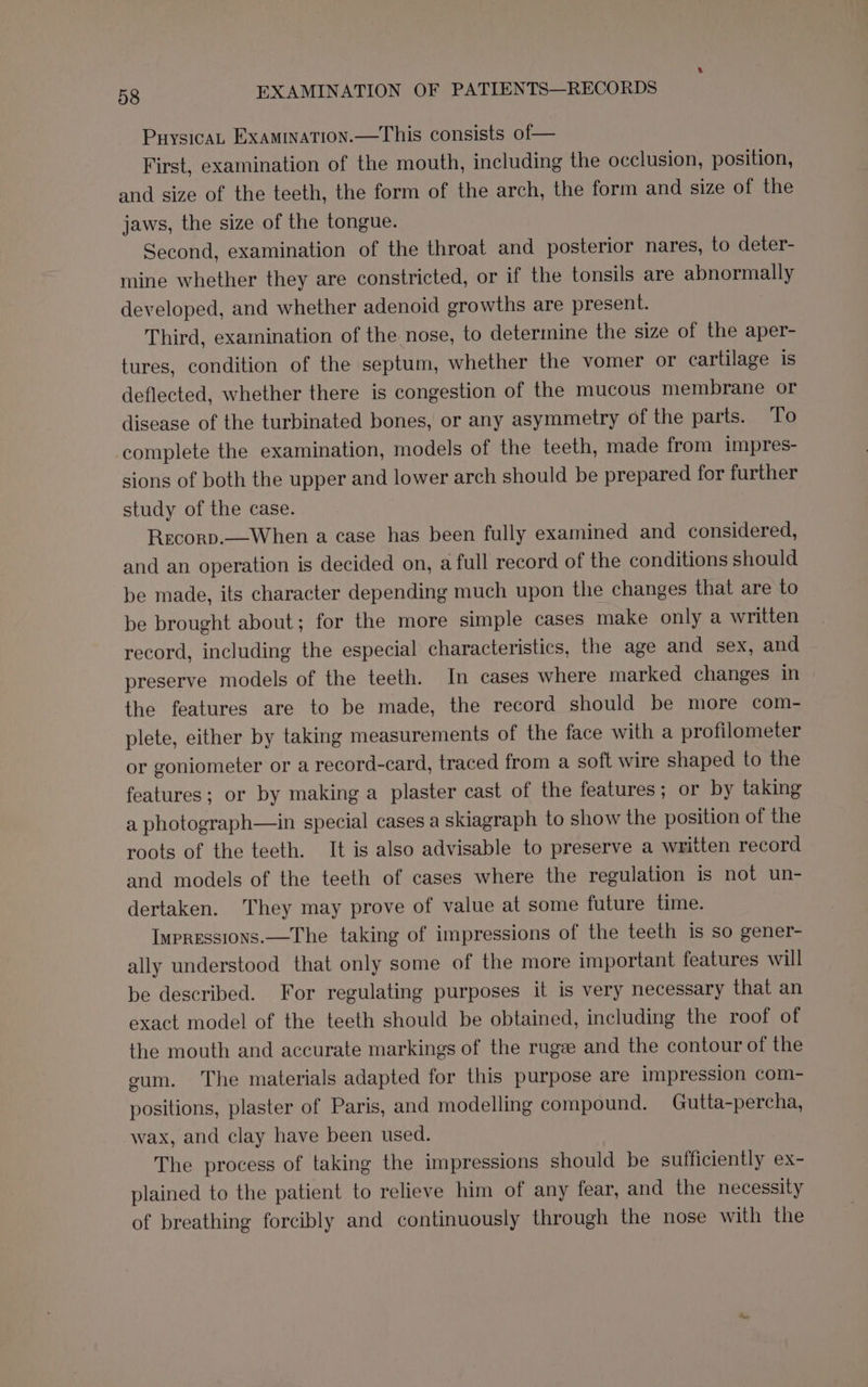 PuysicaL Examination.—This consists of— First, examination of the mouth, including the occlusion, position, and size of the teeth, the form of the arch, the form and size of the jaws, the size of the tongue. Second, examination of the throat and posterior nares, to deter- mine whether they are constricted, or if the tonsils are abnormally developed, and whether adenoid growths are present. Third, examination of the nose, to determine the size of the aper- tures, condition of the septum, whether the vomer or cartilage is deflected, whether there is congestion of the mucous membrane or disease of the turbinated bones, or any asymmetry of the parts. To complete the examination, models of the teeth, made from impres- sions of both the upper and lower arch should be prepared for further study of the case. Recorp.—When a case has been fully examined and considered, and an operation is decided on, a full record of the conditions should be made, its character depending much upon the changes that are to be brought about; for the more simple cases make only a written record, including the especial characteristics, the age and sex, and preserve models of the teeth. In cases where marked changes in the features are to be made, the record should be more com- plete, either by taking measurements of the face with a profilometer or goniometer or a record-card, traced from a soft wire shaped to the features; or by making a plaster cast of the features; or by taking a photograph—in special cases a skiagraph to show the position of the roots of the teeth. It is also advisable to preserve a written record and models of the teeth of cases where the regulation is not un- dertaken. They may prove of value at some future time. Impressions.—The taking of impressions of the teeth is so gener- ally understood that only some of the more important features will be described. For regulating purposes it is very necessary that an exact model of the teeth should be obtained, including the roof of the mouth and accurate markings of the rugze and the contour of the cum. The materials adapted for this purpose are impression com- positions, plaster of Paris, and modelling compound. Gutta-percha, wax, and clay have been used. The process of taking the impressions should be sufficiently ex- plained to the patient to relieve him of any fear, and the necessity of breathing forcibly and continuously through the nose with the