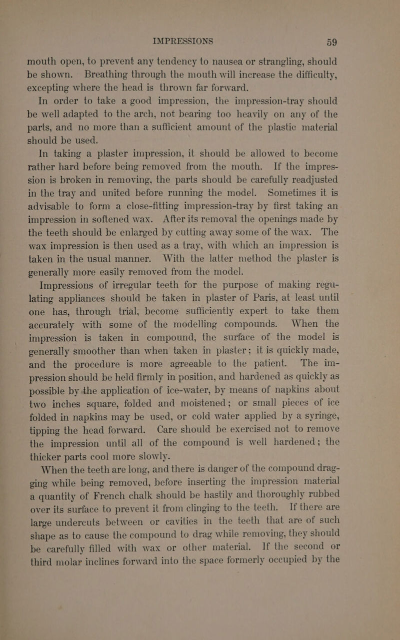 mouth open, to prevent any tendency to nausea or strangling, should be shown. Breathing through the mouth will increase the difficulty, excepting where the head is thrown far forward. In order to take a good impression, the impression-tray should be well adapted to the arch, not bearing too heavily on any of the parts, and no more than a sufficient amount of the plastic material should be used. In taking a plaster impression, it should be allowed to become rather hard before being removed from the mouth. If the impres- sion is broken in removing, the parts should be carefully readjusted in the tray and united before running the model. Sometimes it is advisable to form a close-fitting impression-tray by first taking an impression in softened wax. After its removal the openings made by the teeth should be enlarged by cutting away some of the wax. The wax impression is then used as a tray, with which an impression is taken in the usual manner. With the latter method the plaster is generally more easily removed from the model. Impressions of irregular teeth for the purpose of making regu- lating appliances should be taken in plaster of Paris, at least until one has, through trial, become sufficiently expert to take them accurately with some of the modelling compounds. When the impression is taken in compound, the surface of the model is generally smoother than when taken in plaster; it is quickly made, and the procedure is more agreeable to the patient. The im- pression should be held firmly in position, and hardened as quickly as possible by the application of ice-water, by means of napkins about two inches square, folded and moistened; or small pieces of ice folded in napkins may be used, or cold water applied by a syringe, tipping the head forward. Care should be exercised not to remove the impression until all of the compound is well hardened; the thicker parts cool more slowly. When the teeth are long, and there is danger of the compound drag- ging while being removed, before inserting the impression material a quantity of French chalk should be hastily and thoroughly rubbed over its surface to prevent it from clinging to the teeth. If there are large undercuts between or cavities in the teeth that are of such shape as to cause the compound to drag while removing, they should be carefully filled with wax or other material. If the second or third molar inclines forward into the space formerly occupied by the