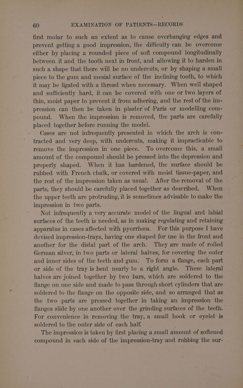 first molar to such an extent as to cause overhanging edges and prevent getting a good impression, the difficulty can be overcome either by placing a rounded piece of soft compound longitudinally between it and the tooth next in front, and allowing it to harden in such a shape that there will be no undercuts, or by shaping a small piece to the gum and mesial surface of the inclining tooth, to which it may be ligated with a thread when necessary. When well shaped and sufficiently hard, it can be covered with one or two layers of thin, moist paper to prevent it from adhering, and the rest of the im- pression can then be taken in plaster of Paris or modelling com- pound. When the impression is removed, the parts are carefully placed together before running the model. Cases are not infrequently presented in which the arch is con- tracted and very deep, with undercuts, making it impracticable to remove the impression in one piece. To overcome this, a small amount of the compound should be pressed into the depression and properly shaped. When it has hardened, the surface should be rubbed with French chalk, or covered with moist tissue-paper, and the rest of the impression taken as usual. After the removal of the parts, they should be carefully placed together as described. When the upper teeth are protruding, it is sometimes advisable to make the impression in two parts. Not infrequently a very accurate model of the lingual and labial surfaces of the teeth is needed, as in making regulating and retaining apparatus in cases affected with pyorrhea. For this purpose I have devised impression-trays, having one shaped for use in the front and another for the distal part of the arch. They are made of rolled German silver, in two parts or lateral halves, for covering the outer and inner sides of the teeth and gum. To form a flange, each part or side of the tray is bent nearly to a right angle. These lateral halves are joined together by two bars, which are soldered to the flange on one side and made to pass through short cylinders that are soldered to the flange on the opposite side, and so arranged that as the two parts are pressed together in taking an impression the flanges slide by one another over the grinding surfaces of the teeth. — For convenience in removing the tray, a small hook or eyelet is soldered to the outer side of each half. The impression is taken by first placing a small amount of softened compound in each side of the impression-tray and rubbing the sur- -