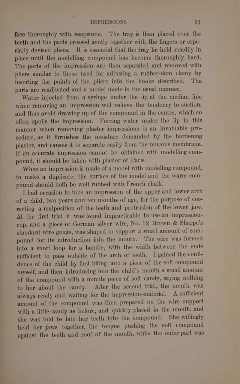 face thoroughly with soapstone. The tray is then placed over the teeth and the parts pressed gently together with the fingers or espe- cially devised pliers. It is essential that the tray be held steadily in place until the modelling compound has become thoroughly hard. The parts of the impression are then separated and removed with pliers similar to those used for adjusting a rubber-dam clamp by inserting the points of the pliers into the hooks described. The parts are readjusted and a model made in the usual manner. Water injected from a syringe under the lip at the median line when removing an impression will relieve the tendency to suction, and thus avoid drawing up of the compound in the centre, which so often spoils the impression. Forcing water under the lip in this ’ manner when removing plaster impressions is an invaluable pro- . cedure, as it furnishes the moisture demanded by the hardening plaster, and causes it to separate easily from the mucous membrane. If an accurate impression cannot be obtained with modelling com- pound, it should be taken with plaster of Paris. When an impression is made of a model with modelling compound, to make a duplicate, the surface of the model and the warm com- pound should both be well rubbed with French chalk. L had occasion to take an impression of the upper and lower arch of a child, two years and ten months of age, for the purpose of cor- recting a malposition of the teeth and protrusion of the lower jaw. At the first trial it was found impracticable to use an impression- cup, and a piece of German silver wire, No. 12 Brown &amp; Sharpe’s standard wire gauge, was shaped to support a small amount of com- pound for its introduction into the mouth. The wire was formed into a short loop for a handle, with the width between the ends sufficient to pass outside of the arch of teeth. I gained the confi- dence of the child by first biting into a piece of the soft compound myself, and then introducing into the child’s mouth a small amount of the compound with a minute piece of soft candy, saying nothing to her about the candy. After the second trial, the mouth was always ready and waiting for the impression-material. A sufficient ‘amount of the compound was then prepared on the wire support with a little candy as before, and quickly placed in the mouth, and she was told to bite her teeth into the compound. She willingly held her jaws together, the tongue pushing the soft compound — against ‘the teeth and roof of the mouth, while the outer part was