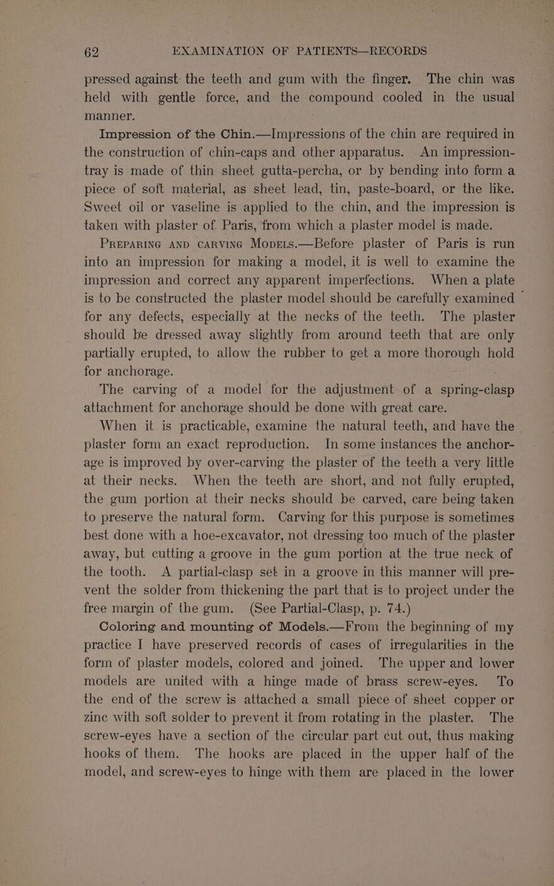 pressed against: the teeth and gum with the finger. The chin was held with gentle force, and the compound cooled in the usual manner. 3 Impression of the Chin.—Impressions of the chin are required in the construction of chin-caps and other apparatus. An impression- tray is made of thin sheet gutta-percha, or by bending into form a piece of soft material, as sheet lead, tin, paste-board, or the like. Sweet oil or vaseline is applied to the chin, and the impression is taken with plaster of Paris, from which a plaster model is made. PREPARING AND CARVING Moprets.—Before plaster of Paris is run into an impression for making a model, it is well to examine the impression and correct any apparent imperfections. When a plate is to be constructed the plaster model should be carefully examined — for any defects, especially at the necks of the teeth. The plaster should be dressed away slightly from around teeth that are only partially erupted, to allow the rubber to get a more thorough hold for anchorage. The carving of a model for the adjustment of a spring-clasp attachment for anchorage should be done with great care. When it is practicable, examine the natural teeth, and have the plaster form an exact reproduction. In some instances the anchor- age is improved by over-carving the plaster of the teeth a very little at their necks. When the teeth are short, and not fully erupted, the gum portion at their necks should be carved, care being taken to preserve the natural form. Carving for this purpose is sometimes best done with a hoe-excavator, not dressing too much of the plaster away, but cutting a groove in the gum portion at the true neck of the tooth. A partial-clasp set in a groove in this manner will pre- vent the solder from thickening the part that is to project under the free margin of the gum. (See Partial-Clasp, p. 74.) Coloring and mounting of Models.—From the beginning of my practice I have preserved records of cases of irregularities in the form of plaster models, colored and joined. The upper and lower models are united with a hinge made of brass screw-eyes. To the end of the screw is attached a small piece of sheet copper or zine with soft solder to prevent it from rotating in the plaster. The screw-eyes have a section of the circular part cut out, thus making hooks of them. The hooks are placed in the upper half of the model, and screw-eyes to hinge with them are placed in the lower