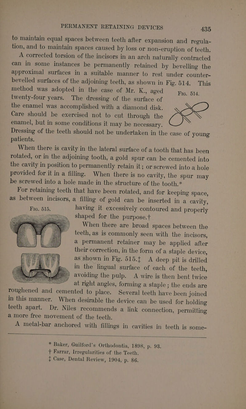 to maintain equal spaces between teeth after expansion and regula- tion, and to maintain spaces caused by loss or non-eruption of teeth. A corrected torsion of the incisors in an arch naturally contracted can in some instances be permanently retained by bevelling the approximal surfaces in a suitable manner to rest under counter- bevelled surfaces of the adjoining teeth, as shown in Fig. 514. This method was adopted in the case of Mr. K., aged Fic, 614. twenty-four years. The dressing of the surface of the enamel was accomplished with a diamond disk. Care should be exercised not to cut through the enamel, but in some conditions it may be necessary. Dressing of the teeth should not be undertaken in the case of young patients. When there is cavity in the lateral surface of a tooth that has been rotated, or in the adjoining tooth, a gold spur can be cemented into the cavity in position to permanently retain it; or screwed into a hole provided for it in a filling. When there is no cavity, the spur may be screwed into a hole made in the structure of the tooth.* For retaining teeth that have been rotated, and for keeping space, as between incisors, a filling of gold can be inserted in a cavity, Hien 515. having it excessively contoured and properly shaped for the purpose.t+ When there are broad spaces between the teeth, as is commonly seen with the incisors, a permanent retainer may be applied after their correction, in the form of a staple device, as shown in Fig. 515.t A deep pit is drilled in the lingual surface of each of the teeth, avoiding the pulp. A wire is then bent twice at right angles, forming a staple ; the ends are roughened and cemented to place. Several teeth have been joined in this manner. When desirable the device can be used for holding teeth apart. Dr. Niles recommends a link connection, permitting amore free movement of the teeth. A metal-bar anchored with fillings in cavities in teeth is some- * Baker, Guilford’s Orthodontia, 1898, p. 93. 7 Farrar, Irregularities of the Teeth. t Case, Dental Review, 1904, p. 86.