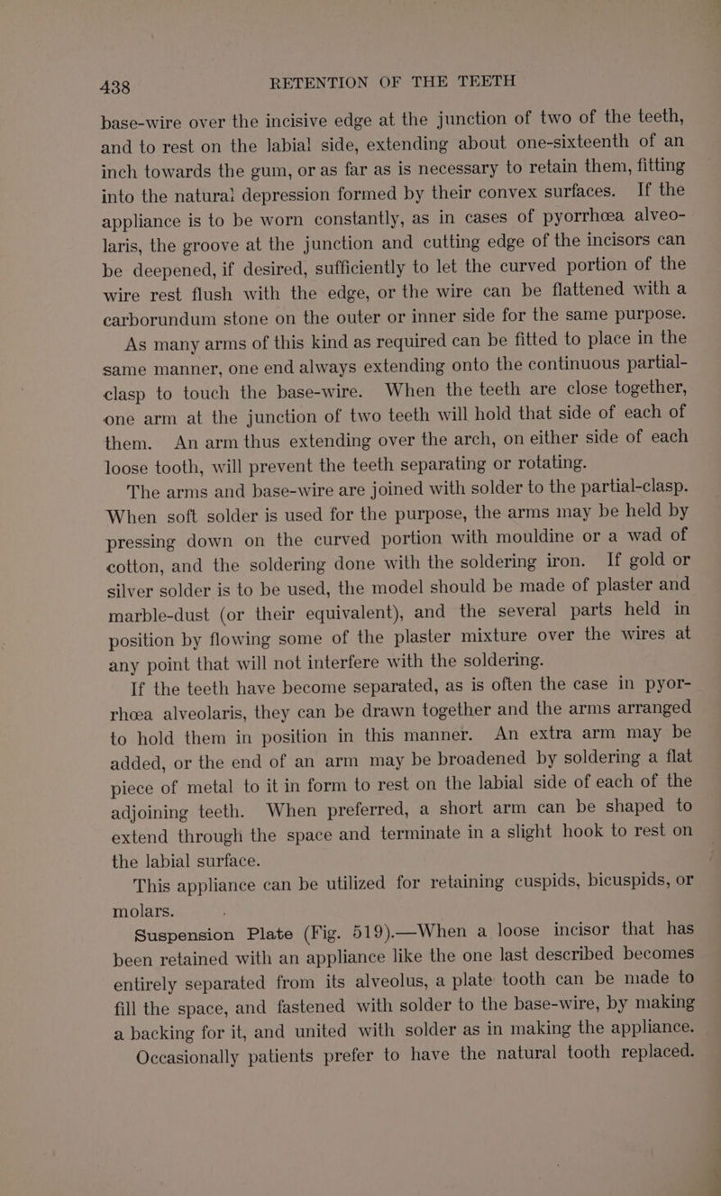 base-wire over the incisive edge at the junction of two of the teeth, and to rest on the labia! side, extending about one-sixteenth of an inch towards the gum, or as far as is necessary to retain them, fitting into the natural depression formed by their convex surfaces. If the appliance is to be worn constantly, as in cases of pyorrhcea alveo- laris, the groove at the junction and cutting edge of the incisors can be deepened, if desired, sufficiently to let the curved portion of the wire rest flush with the edge, or the wire can be flattened with a earborundum stone on the outer or inner side for the same purpose. As many arms of this kind as required can be fitted to place in the same manner, one end always extending onto the continuous partial- clasp to touch the base-wire. When the teeth are close together, one arm at the junction of two teeth will hold that side of each of them. An arm thus extending over the arch, on either side of each loose tooth, will prevent the teeth separating or rotating. The arms and base-wire are joined with solder to the partial-clasp. When soft solder is used for the purpose, the arms may be held by pressing down on the curved portion with mouldine or a wad of cotton, and the soldering done with the soldering iron. If gold or silver solder is to be used, the model should be made of plaster and marble-dust (or their equivalent), and the several parts held in position by flowing some of the plaster mixture over the wires at any point that will not interfere with the soldering. If the teeth have become separated, as is often the case in pyor- rheea alveolaris, they can be drawn together and the arms arranged to hold them in position in this manner. An extra arm may be added, or the end of an arm may be broadened by soldering a flat piece of metal to it in form to rest on the labial side of each of the adjoining teeth. When preferred, a short arm can be shaped to extend through the space and terminate in a slight hook to rest on the labial surface. This appliance can be utilized for retaining cuspids, bicuspids, or molars. Suspension Plate (Fig. 519).—When a loose incisor that has been retained with an appliance like the one last described becomes entirely separated from its alveolus, a plate tooth can be made to fill the space, and fastened with solder to the base-wire, by making a backing for it, and united with solder as in making the appliance. Occasionally patients prefer to have the natural tooth replaced.