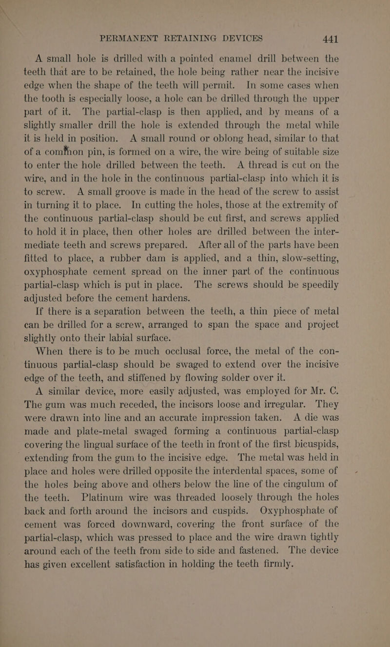 A small hole is drilled with a pointed enamel drill between the teeth that are to be retained, the hole being rather near the incisive edge when the shape of the teeth will permit. Im some cases when the tooth is especially loose, a hole can be drilled through the upper part of it. The partial-clasp is then applied, and by means of a slightly smaller drill the hole is extended through the metal while it is held in position. A small round or oblong head, similar to that of a cominon pin, is formed on a wire, the wire being of suitable size to enter the hole drilled between the teeth. A thread is cut on the wire, and in the hole in the continuous partial-clasp into which it is to screw. A small groove is made in the head of the screw to assist in turning it to place. In cutting the holes, those at the extremity of the continuous partial-clasp should be cut first, and screws applied to hold it in place, then other holes are drilled between the inter- mediate teeth and screws prepared. After all of the parts have been fitted to place, a rubber dam is applied, and a thin, slow-setting, oxyphosphate cement spread on the inner part of the continuous partial-clasp which is put in place. The screws should be speedily adjusted before the cement hardens. If there is a separation between the teeth, a thin piece of metal can be drilled for a screw, arranged to span the space and project slightly onto their labial surface. When there is to be much occlusal force, the metal of the con- tinuous partial-clasp should be swaged to extend over the incisive edge of the teeth, and stiffened by flowing solder over it. A similar device, more easily adjusted, was employed for Mr. C. The gum was much receded, the incisors loose and irregular. They were drawn into line and an accurate impression taken. &lt;A die was made and plate-metal swaged forming a continuous partial-clasp covering the lingual surface of the teeth in front of the first bicuspids, extending from the gum to the incisive edge. The metal was held in place and holes were drilled opposite the interdental spaces, some of the holes being above and others below the line of the cingulum of the teeth. Platinum wire was threaded loosely through the holes back and forth around the incisors and cuspids. Oxyphosphate of cement was forced downward, covering the front surface of the partial-clasp, which was pressed to place and the wire drawn tightly around each of the teeth from side to side and fastened. The device has given excellent satisfaction in holding the teeth firmly.