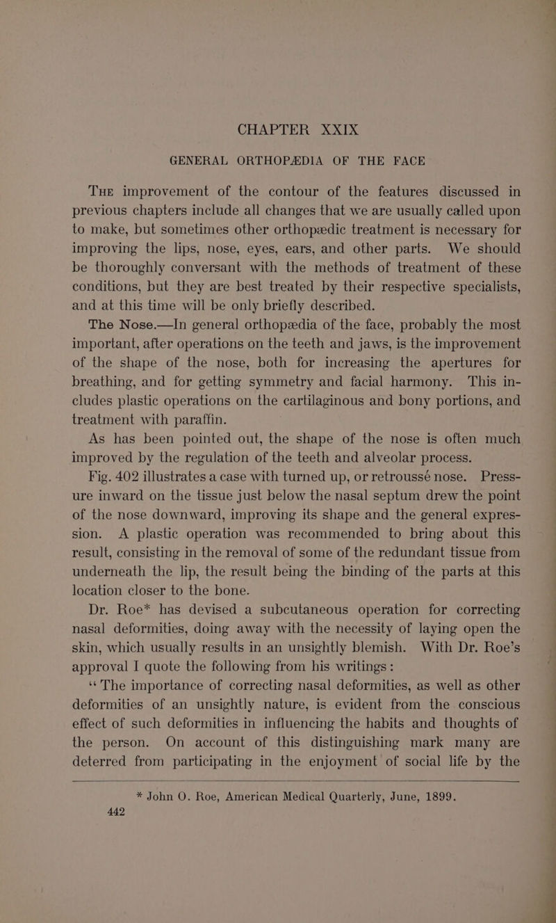 CHAPTER XXIX GENERAL ORTHOPADIA OF THE FACE THe improvement of the contour of the features discussed in previous chapters include all changes that we are usually called upon to make, but sometimes other orthopedic treatment is necessary for improving the lips, nose, eyes, ears, and other parts. We should be thoroughly conversant with the methods of treatment of these conditions, but they are best treated by their respective specialists, and at this time will be only briefly described. The Nose.—lIn general orthopeedia of the face, probably the most important, after operations on the teeth and jaws, is the improvement of the shape of the nose, both for increasing the apertures for breathing, and for getting symmetry and facial harmony. This in- cludes plastic operations on the cartilaginous and bony portions, and treatment with paraffin. As has been pointed out, the shape of the nose is often much improved by the regulation of the teeth and alveolar process. Fig. 402 illustrates a case with turned up, or retroussé nose. Press- ure inward on the tissue just below the nasal septum drew the point of the nose downward, improving its shape and the general expres- sion. A plastic operation was recommended to bring about this result, consisting in the removal of some of the redundant tissue from underneath the lip, the result being the binding of the parts at this location closer to the bone. Dr. Roe* has devised a subcutaneous operation for correcting nasal deformities, doing away with the necessity of laying open the skin, which usually results in an unsightly blemish. With Dr. Roe’s approval I quote the following from his writings : ‘‘'The importance of correcting nasal deformities, as well as other deformities of an unsightly nature, is evident from the conscious effect of such deformities in influencing the habits and thoughts of the person. On account of this distinguishing mark many are deterred from participating in the enjoyment of social life by the * John O. Roe, American Medical Quarterly, June, 1899.