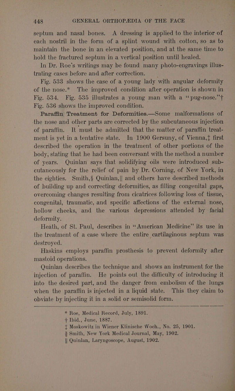 septum and nasal bones. A dressing is applied to the interior of each nostril in the form of a splint wound with cotton, so as to maintain the bone in an elevated position, and at the same time to hold the fractured septum in a vertical position until healed. In Dr. Roe’s writings may be found many photo-engravings illus- trating cases before and after correction. Fig. 533 shows the case of a young lady with angular deformity of the nose.* The improved condition after operation is shown in Fig. 5384. Fig. 535 illustrates a young man with a ‘“ pug-nose.’’ Fig. 586 shows the improved condition. | Paraffin Treatment for Deformities.—Some malformations of the nose and other parts are corrected by the subcutaneous injection of paraffin. It must be admitted that the matter of paraffin treat- ment is yet in a tentative state. In 1900 Gersuny, of Vienna, first described the operation in the treatment of other portions of the body, stating that he had been conversant with the method a number of years. Quinlan says that solidifying oils were introduced sub- cutaneously for the relief of pain by Dr. Corning, of New York, in. the eighties. Smith,§ Quinlan,|| and others have described methods of building up and correcting deformities, as filling congenital gaps, overcoming changes resulting from cicatrices following loss of tissue, congenital, traumatic, and specific affections of the external nose, hollow cheeks, and the various depressions attended by facial deformity. Heath, of St. Paul, describes in ‘‘American Medicine” its use in the treatment of a case where the entire cartilaginous septum was destroyed. Haskins employs paraffin prosthesis to prevent deformity after mastoid operations. Quinlan describes the technique and shows an instrument for the injection of paraffin. He points out the difficulty of introducing it into the desired part, and the danger from embolism of the lungs when the paraffin is injected in a liquid state. This they claim to obviate by injecting it in a solid or semisolid form. * Roe, Medical Record, July, 1891. + Ibid., June, 1887. { Moskowitz in Wiener Klinische Woch., No. 25, 1901. @ Smith, New York Medical Journal, May, 1902. || Quinlan, Laryngoscope, August, 1902.