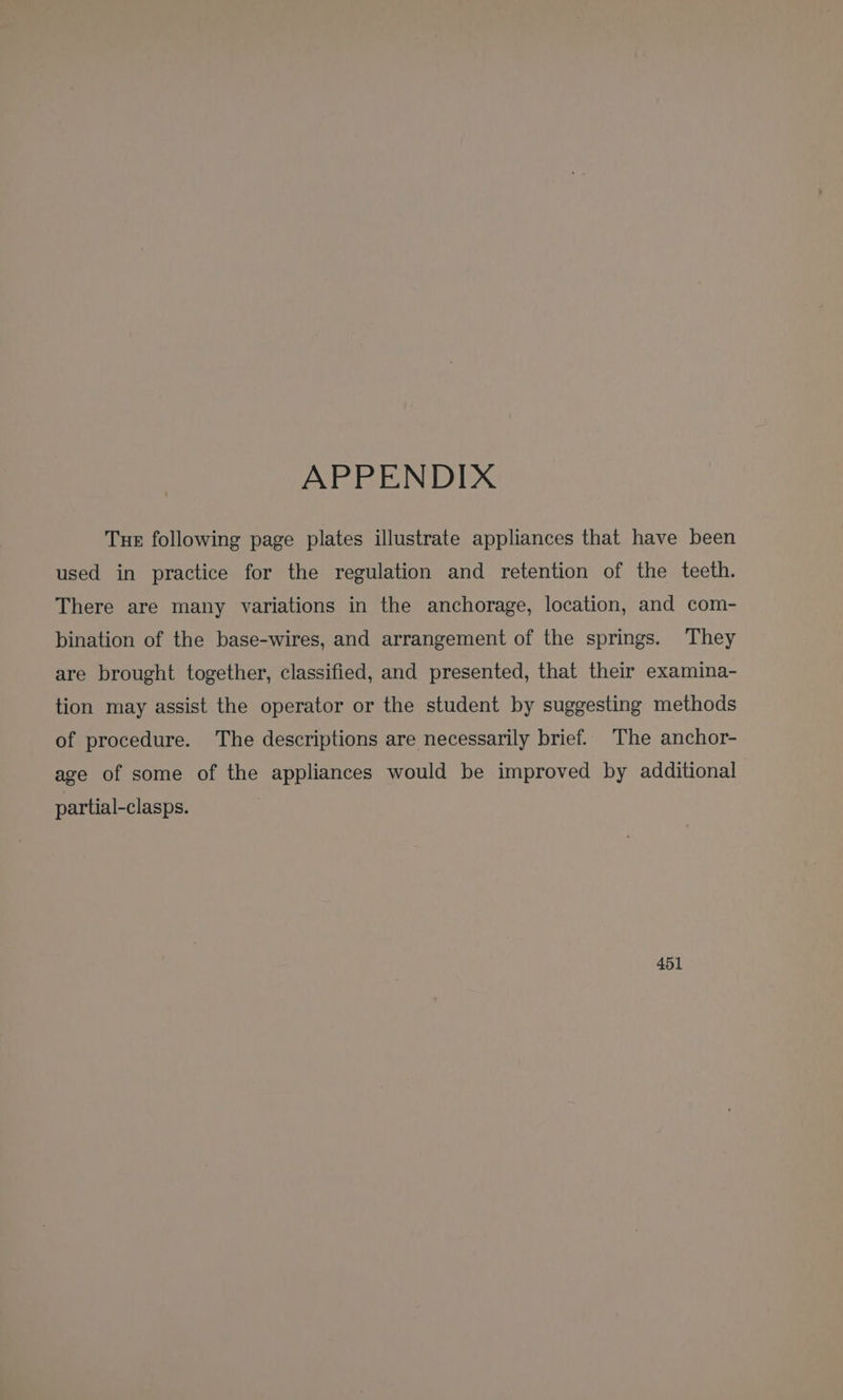 APPENDIX Tue following page plates illustrate appliances that have been used in practice for the regulation and retention of the teeth. There are many variations in the anchorage, location, and com- bination of the base-wires, and arrangement of the springs. They are brought together, classified, and presented, that their examina- tion may assist the operator or the student by suggesting methods of procedure. The descriptions are necessarily brief. The anchor- age of some of the appliances would be improved by additional partial-clasps.