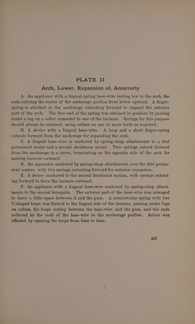 Arch, Lower, Expansion of, Anteriorly A. An appliance with a lingual spring base-wire resting low in the arch, the ends entering the centre of the anchorage portion from below upward. A finger- spring is attached in the anchorage extending forward to expand the anterior part of the arch. The free end of the spring was retained in position by passing under a lug on a collar cemented to one of the incisors. Springs for this purpose should always be retained, using collars on one or more teeth as required. B. A device with a lingual base-wire. A long and a short finger-spring extends forward from the anchorage for expanding the arch. C. A lingual base-wire is anchored by spring-clasp attachments to a first permanent molar and a second deciduous molar. Two springs extend forward from the anchorage in a curve, terminating on the opposite side of the arch for moving incisors outward. D. An apparatus anchored by spring-clasp attachments over the first perma- nent molars, with two springs extending forward for anterior expansion. E. A device anchored to the second deciduous molars, with springs extend- ing forward to force the incisors outward. ; F. An appliance with a lingual base-wire anchored by spring-clasp attach- ments to the second bicuspids. The anterior part of the base-wire was arranged to leave a little space between it and the gum. A semicircular spring with two U-shaped loops was formed to the lingual side of the incisors, passing under lugs on collars, the loops resting between the base-wire and the gum, and the ends soldered by the ends of the base-wire in the anchorage portion. Action was effected by opening the loops from time to time. 457