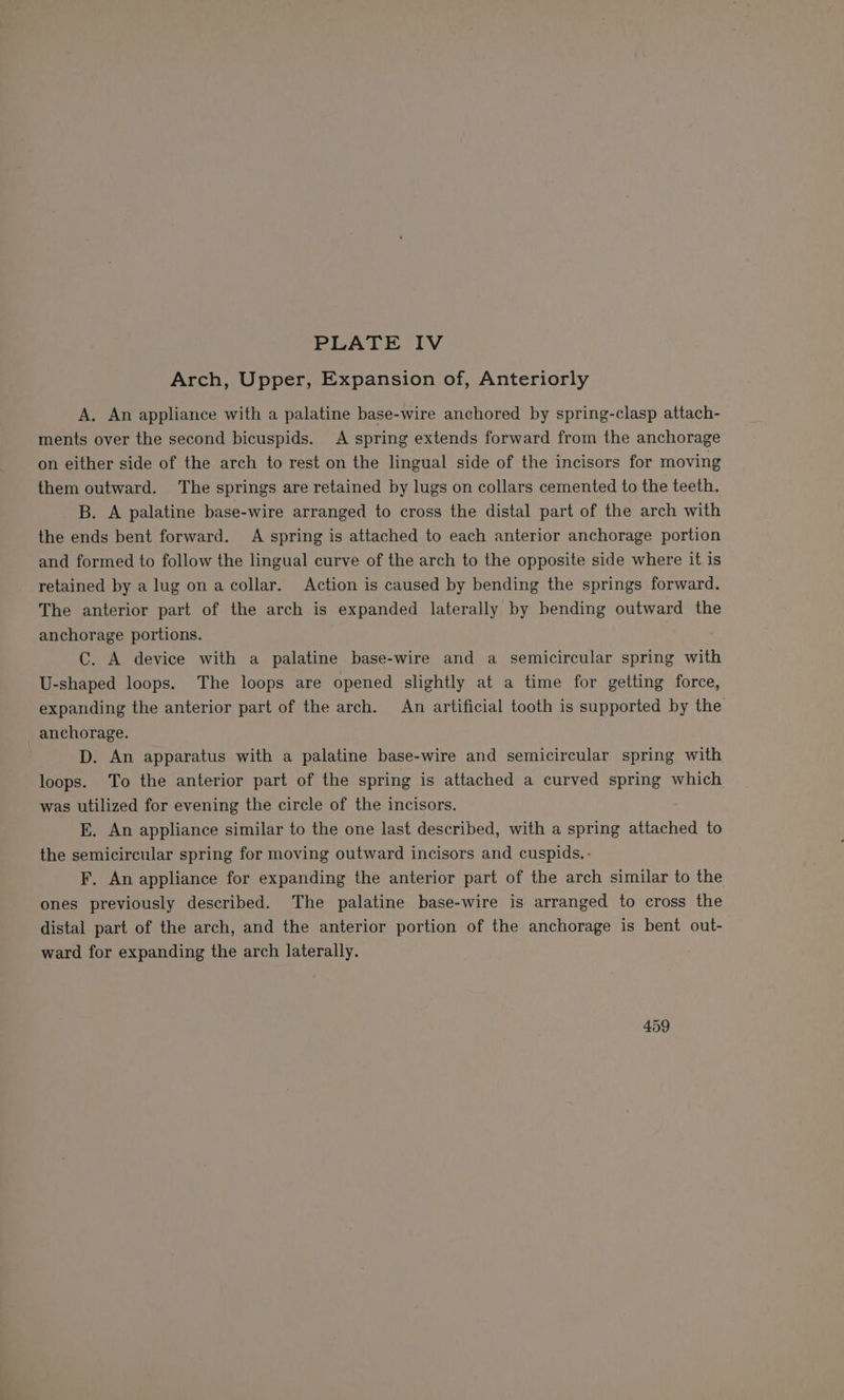 Arch, Upper, Expansion of, Anteriorly A. An appliance with a palatine base-wire anchored by spring-clasp attach- ments over the second bicuspids. A spring extends forward from the anchorage on either side of the arch to rest on the lingual side of the incisors for moving them outward. The springs are retained by lugs on collars cemented to the teeth. B. A palatine base-wire arranged to cross the distal part of the arch with the ends bent forward. A spring is attached to each anterior anchorage portion and formed to follow the lingual curve of the arch to the opposite side where it is retained by a lug on a ccollar. Action is caused by bending the springs forward. The anterior part of the arch is expanded laterally by bending outward the anchorage portions. C. A device with a palatine base-wire and a semicircular spring with U-shaped loops. The loops are opened slightly at a time for getting force, expanding the anterior part of the arch. An artificial tooth is supported by the anchorage. | D. An apparatus with a palatine base-wire and semicircular spring with loops. To the anterior part of the spring is attached a curved spring which was utilized for evening the circle of the incisors. EK. An appliance similar to the one last described, with a spring attached to the semicircular spring for moving outward incisors and cuspids.- F. An appliance for expanding the anterior part of the arch similar to the ones previously described. The palatine base-wire is arranged to cross the distal part of the arch, and the anterior portion of the anchorage is bent out- ward for expanding the arch laterally. 459