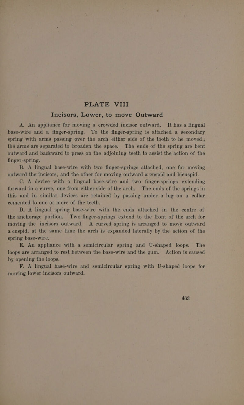 Incisors, Lower, to move Outward A. An appliance for moving a crowded incisor outward. It has a lingual base-wire and a finger-spring. To the finger-spring is attached a secondary spring with arms passing over the arch either side of the tooth to he moved ; the arms are separated to broaden the space. The ends of the spring are bent outward and backward to press on the adjoining teeth to assist the action of the finger-spring. B. A lingual base-wire with two finger-springs attached, one for moving outward the incisors, and the other for moving outward a cuspid and bicuspid. C. A device with a lingual base-wire and two finger-springs extending forward in a curve, one from either side of the arch. The ends of the springs in this and in similar devices are retained by passing under a lug on a collar cemented to one or more of the teeth. D. A lingual spring base-wire with the ends attached in the centre of the anchorage portion. Two finger-springs extend to the front of the arch for moving the incisors outward. A curved spring is arranged to move outward a cuspid, at the same time the arch is expanded laterally by the action of the spring base-wire. E. An appliance with a semicircular spring and U-shaped loops. The loops are arranged to rest between the base-wire and the gum. Action is caused by opening the loops. F. A lingual base-wire and semicircular spring with U-shaped loops for moving lower incisors outward. 463