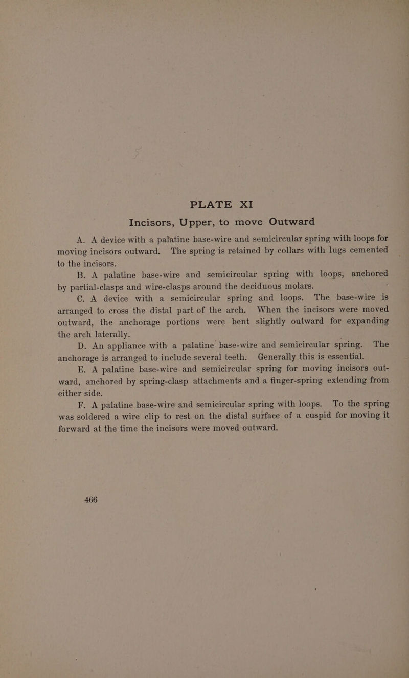 Incisors, Upper, to move Outward A. A device with a palatine base-wire and semicircular spring with loops for moving incisors outward. The spring is retained by collars with lugs cemented to the incisors. B. A palatine base-wire and semicircular spring with loops, anchored by partial-clasps and wire-clasps around the deciduous molars. ; C. A device with a semicircular spring and loops. The base-wire is arranged to cross the distal part of the arch. When the incisors were moved outward, the anchorage portions were bent slightly outward for expanding the arch laterally. D. An appliance with a palatine base-wire and semicircular spring. The anchorage is arranged to include several teeth. Generally this is essential. E. A palatine base-wire and semicircular spring for moving incisors out- ward, anchored by spring-clasp attachments and a finger-spring extending from either side. F. A palatine base-wire and semicircular spring with loops. To the spring was soldered a wire clip to rest on the distal surface of a cuspid for moving it forward at the time the incisors were moved outward. 466