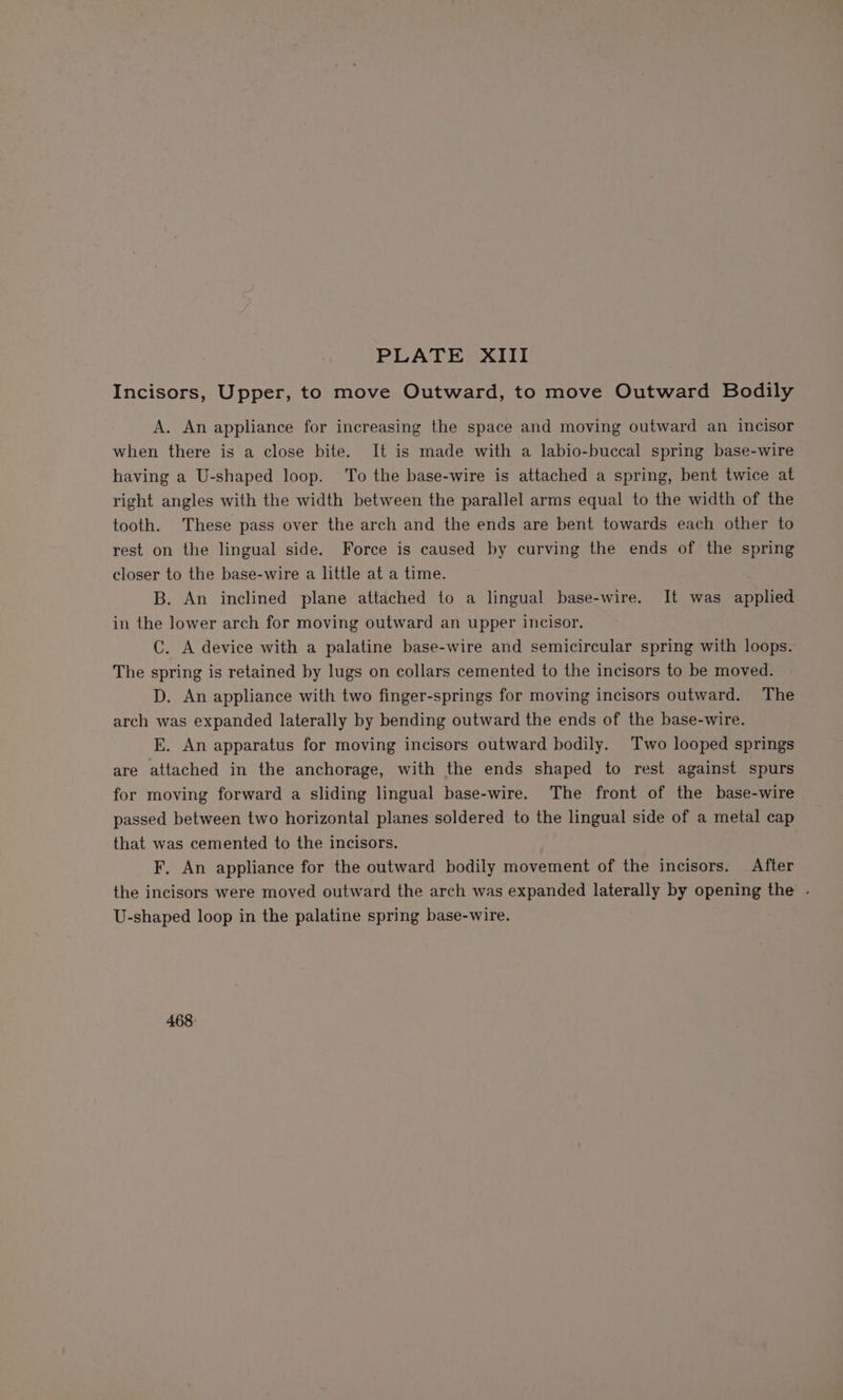 Incisors, Upper, to move Outward, to move Outward Bodily A. An appliance for increasing the space and moving outward an incisor when there is a close bite. It is made with a labio-buccal spring base-wire having a U-shaped loop. ‘To the base-wire is attached a spring, bent twice at right angles with the width between the parallel arms equal to the width of the tooth. These pass over the arch and the ends are bent towards each other to rest on the lingual side. Force is caused by curving the ends of the spring closer to the base-wire a little at a time. B. An inclined plane attached to a lingual base-wire. It was applied in the lower arch for moving outward an upper incisor. C. A device with a palatine base-wire and semicircular spring with loops. The spring is retained by lugs on collars cemented to the incisors to be moved. D. An appliance with two finger-springs for moving incisors outward. The arch was expanded laterally by bending outward the ends of the base-wire. E. An apparatus for moving incisors outward bodily. Two looped springs are attached in the anchorage, with the ends shaped to rest against spurs for moving forward a sliding lingual base-wire. The front of the base-wire passed between two horizontal planes soldered to the lingual side of a metal cap that was cemented to the incisors. F, An appliance for the outward bodily movement of the incisors. After the incisors were moved outward the arch was expanded laterally by opening the - U-shaped loop in the palatine spring base-wire. 468