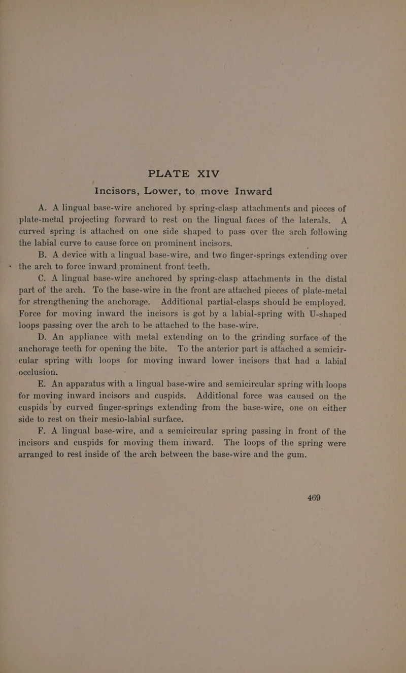 7 Incisors, Lower, to move Inward A. A lingual base-wire anchored by spring-clasp attachments and pieces of plate-metal projecting forward to rest on the lingual faces of the laterals. &lt;A curved spring is attached on one side shaped to pass over the arch following the labial curve to cause force on prominent incisors. B. A device with a lingual base-wire, and two finger-springs extending over the arch to force inward prominent front teeth. C. A lingual base-wire anchored by spring-clasp attachments in the distal part of the arch. To the base-wire in the front are attached pieces of plate-metal for strengthening the anchorage. Additional partial-clasps should be employed. Force for moving inward the incisors is got by a labial-spring with U- apaped loops passing over the arch to be attached to the base-wire. D. An appliance with metal extending on to the grinding surface of the anchorage teeth for opening the bite. To the anterior part is attached a semicir- cular spring with loops for moving inward lower incisors that had a labial occlusion. ; kK. An apparatus with a lingual base-wire and semicircular spring with loops for moving inward incisors and cuspids. Additional force was caused on the cuspids by curved finger-springs extending from the base-wire, one on either side to rest on their mesio-labial surface. F. A lingual base-wire, and a semicircular spring passing in front of the incisors and cuspids for moving them inward. The loops of the spring were arranged to rest inside of the arch between the base-wire and the gum. 469