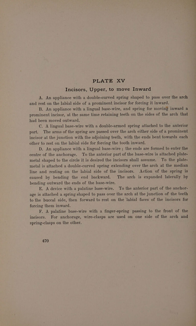 Incisors, Upper, to move Inward A. An appliance with a double-curved spring shaped to pass over the arch and rest on the labial side of a prominent incisor for forcing it inward. B. An appliance with a lingual base-wire, and spring for moving inward a prominent incisor, at the same time retaining teeth on the sides of the arch that had been moved outward. C. A lingual base-wire with a double-armed spring attached to the anterior part. The arms of the spring are passed over the arch either side of a prominent incisor at the junction with the adjoining teeth, with the ends bent towards each other to rest on the labial side for forcing the tooth inward. D. An appliance with a lingual base-wire ; the ends are formed to enter the centre of the anchorage. To the anterior part of the base-wire is attached plate- metal shaped to the circle it is desired the incisors shall assume. To the plate- metal is attached a double-curved spring extending over the arch at the median line and resting on the labial side of the incisors. Action of the spring is caused by bending the end backward. The arch is expanded laterally by bending outward the ends of the base-wire. E. A device with a palatine base-wire. To the anterior part of the anchor- age is attached a spring shaped to pass over the arch at the junction of the teeth to the buccal side, then forward to rest on the labial faces of the incisors for forcing them inward. F. A palatine base-wire with a finger-spring passing to the front of the incisors. For anchorage, wire-clasps are used on one side of the arch and spring-clasps on the other. 470