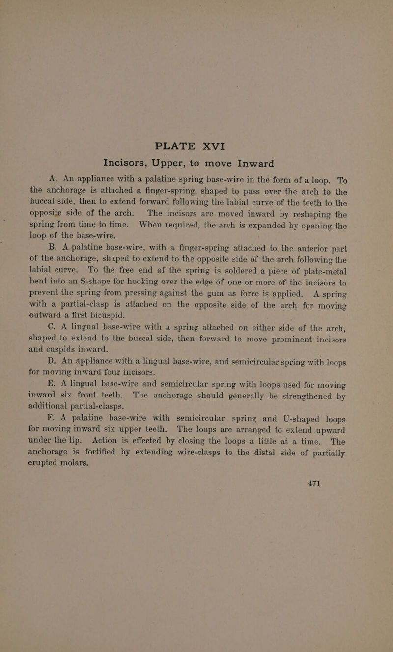 Incisors, Upper, to move Inward A. An appliance with a palatine spring base-wire in the form of a loop. To the anchorage is attached a finger-spring, shaped to pass over the arch to the buccal side, then to extend forward following the labial curve of the teeth to the opposite side of the arch. The incisors are moved inward by reshaping the spring from time to time. When required, the arch is expanded by opening the loop of the base-wire. . B. A palatine base-wire, with a finger-spring attached to the anterior part of the anchorage, shaped to extend to the opposite side of the arch following the labial curve. To the free end of the spring is soldered a piece of plate-metal bent into an S-shape for hooking over the edge of one or more of the incisors to prevent the spring from pressing against the gum as force is applied. A spring with a partial-clasp is attached on the opposite side of the arch for moving outward a first bicuspid. C. A lingual base-wire with a spring attached on either side of the arch, shaped to extend to the buccal side, then forward to move prominent incisors and cuspids inward. D. An appliance with a lingual base-wire, and semicircular spring with loops for moving inward four incisors. E. A lingual base-wire and semicircular spring with loops used for moving inward six front teeth. The anchorage should generally be strengthened by additional partial-clasps. F. A palatine base-wire with semicircular spring and U-shaped loops for moving inward six upper teeth. The loops are arranged to extend upward under the lip. Action is effected by closing the loops a little at a time. The anchorage is fortified by extending wire-clasps to the distal side of partially erupted molars. 471