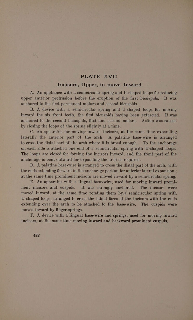 Incisors, Upper, to move Inward A. An appliance with a semicircular spring and U-shaped loops for reducing upper anterior protrusion before the eruption of the first bicuspids. It was anchored to the first permanent molars and second bicuspids. B. A device with a semicircular spring and U-shaped loops for moving inward the six front teeth, the first bicuspids having been extracted. It was anchored to the second bicuspids, first and second molars. Action was caused by closing the loops of the spring slightly at a time. C. An apparatus for moving inward incisors, at the same time expanding laterally the anterior part of the arch. A palatine base-wire is arranged to cross the distal part of the arch where it is broad enough. To the anchorage on each side is attached one end of a semicircular spring with U-shaped loops. The loops are closed for forcing the incisors inward, and the front part of the anchorage is bent outward for expanding the arch as required. D. A palatine base-wire is arranged to cross the distal part of the arch, with the ends extending forward in the anchorage portion for anterior lateral expansion ; at the same time prominent incisors are moved inward by a semicircular spring. kK. An apparatus with a lingual base-wire, used for moving inward promi- nent incisors and cuspids. It was strongly anchored. The incisors were moved inward, at the same time rotating them by a semicircular spring with U-shaped loops, arranged to cross the labial faces of the incisors with the ends extending over the arch to be attached to the base-wire. The cuspids were moved inward by finger-springs. F. A device with a lingual base-wire and springs, used for moving inward incisors, af the same time moving inward and backward prominent cuspids. 472