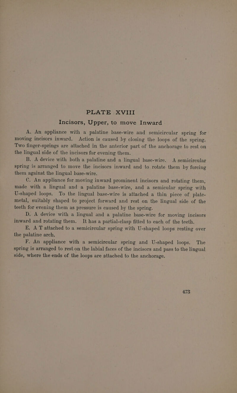 Incisors, Upper, to move Inward A. An appliance with a palatine base-wire and semicircular spring for moving incisors inward. Action is caused by closing the loops of the spring. Two finger-springs are attached in the anterior part of the anchorage to rest on the lingual side of the incisors for evening them. B. A device with both a palatine and a lingual base-wire. A semicircular spring is arranged to move the incisors inward and to rotate them by forcing them against the lingual base-wire. C. An appliance for moving inward prominent incisors and rotating them, made with a lingual and a palatine base-wire, and a semicular spring with U-shaped loops. To the lingual base-wire is attached a thin piece of plate- metal, suitably shaped to project forward and rest on the lingual side of the teeth for evening them as pressure is caused by the spring. D. A device with a lingual and a palatine base-wire for moving incisors inward and rotating them. It has a partial-clasp fitted to each of the teeth. E. A T attached to a semicircular spring with U-shaped loops resting over the palatine arch. F. An appliance with a semicircular spring and U-shaped loops. The spring is arranged to rest on the labial faces of the incisors and pass to the lingual side, where the ends of the loops are attached to the anchorage. 473