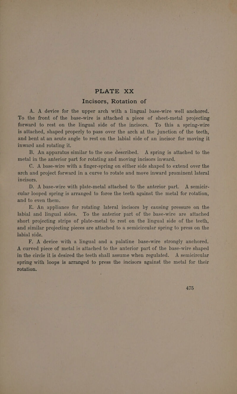 Incisors, Rotation of A. A device for the upper arch with a lingual base-wire well anchored. To the front of the base-wire is attached a piece of sheet-metal projecting forward to rest on the lingual side of the incisors. To this a spring-wire is attached, shaped properly to pass over the arch at the junction of the teeth, and bent at an acute angle to rest on the labial side of an incisor for moving it inward and rotating it. B. An apparatus similar to the one described. A spring is attached to the metal in the anterior part for rotating and moving incisors inward. C. A base-wire with a finger-spring on either side shaped to extend over the arch and project forward in a curve to rotate and move inward prominent lateral incisors. D. A base-wire with plate-metal attached to the anterior part. A semicir- cular looped spring is arranged to force the teeth against the metal for rotation, and to even them. E. An appliance for rotating lateral incisors by causing pressure on the labial and lingual sides. To the anterior part of the base-wire are attached short projecting strips of plate-metal to rest on the lingual side of the teeth, and similar projecting pieces are attached to a semicircular spring to press on the labial side. . F. A device with a lingual and a palatine base-wire strongly anchored. A curved piece of metal is attached to the anterior part of the base-wire shaped in the circle it is desired the teeth shall assume when regulated. A semicircular spring with loops is arranged to press the incisors against the metal for their rotation. 475