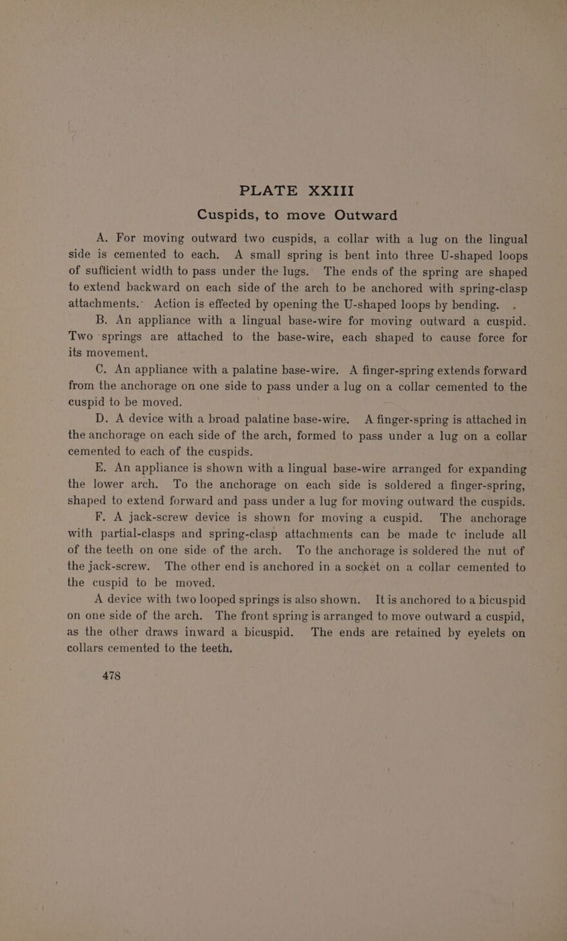 Cuspids, to move Outward A. For moving outward two cuspids, a collar with a lug on the lingual side is cemented to each. A small spring is bent into three U-shaped loops of sufficient width to pass under the lugs. The ends of the spring are shaped to extend backward on each side of the arch to be anchored with spring-clasp attachments.’ Action is effected by opening the U-shaped loops by bending. B. An appliance with a lingual base-wire for moving outward a cuspid.. Two ‘springs are attached to the base-wire, each shaped to cause force for its movement. C. An appliance with a palatine base-wire. A finger-spring extends forward from the anchorage on one side to pass under a lug on a collar cemented to the cuspid to be moved. D. A device with a broad palatine base-wire. A finger-spring is attached in the anchorage on each side of the arch, formed to pass under a lug on a collar cemented to each of the cuspids. KE. An appliance is shown with a lingual base-wire arranged for expanding the lower arch. To the anchorage on each side is soldered a finger-spring, shaped to extend forward and pass under a lug for moving outward the cuspids. F, A jack-screw device is shown for moving a cuspid. The anchorage with partial-clasps and spring-clasp attachments can be made te include all of the teeth on one side of the arch. To the anchorage is soldered the nut of the jack-screw. The other end is anchored in a socket on a collar cemented to the cuspid to be moved. A device with two looped springs is also shown. It is anchored to a bicuspid on one side of the arch. The front spring is arranged to move outward a cuspid, as the other draws inward a bicuspid. The ends are retained by eyelets on collars cemented to the teeth. 478