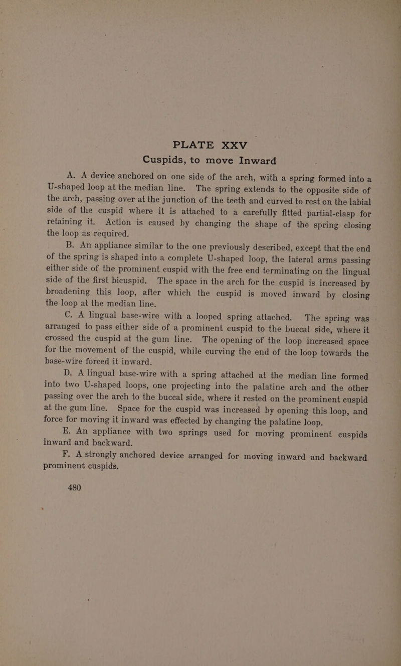 Cuspids, to move Inward A. A device anchored on one side of the arch, with a spring formed into a U-shaped loop at the median line. The spring extends to the opposite side of the arch, passing over at the junction of the teeth and curved to rest on the labial side of the cuspid where it is attached to a carefully fitted partial-clasp for retaining it. Action is caused by changing the shape of the spring closing the loop as required. B. An appliance similar to the one previously described, except that the end of the spring is shaped into a complete U-shaped loop, the lateral arms passing either side of the prominent cuspid with the free end terminating on the lingual side of the first bicuspid. The space in the arch for the cuspid is increased by broadening this loop, after which the cuspid is moved inward by closing the loop at the median line. C. A lingual base-wire with a looped spring attached. The spring was arranged to pass either side of a prominent cuspid to the buccal side, where it crossed the cuspid at the gum line. The opening of the loop increased space for the movement of the cuspid, while curving the end of the loop towards the base-wire forced it inward. D. A lingual base-wire with a spring attached at the median line formed into two U-shaped loops, one projecting into the palatine arch and the other passing over the arch to the buccal side, where it rested on the prominent cuspid at the gum line. Space for the cuspid was increased by opening this loop, and force for moving it inward was effected by changing the palatine loop. E. An appliance with two springs used for moving prominent cuspids inward and backward. F. A strongly anchored device arranged for moving inward and backward prominent cuspids. 480