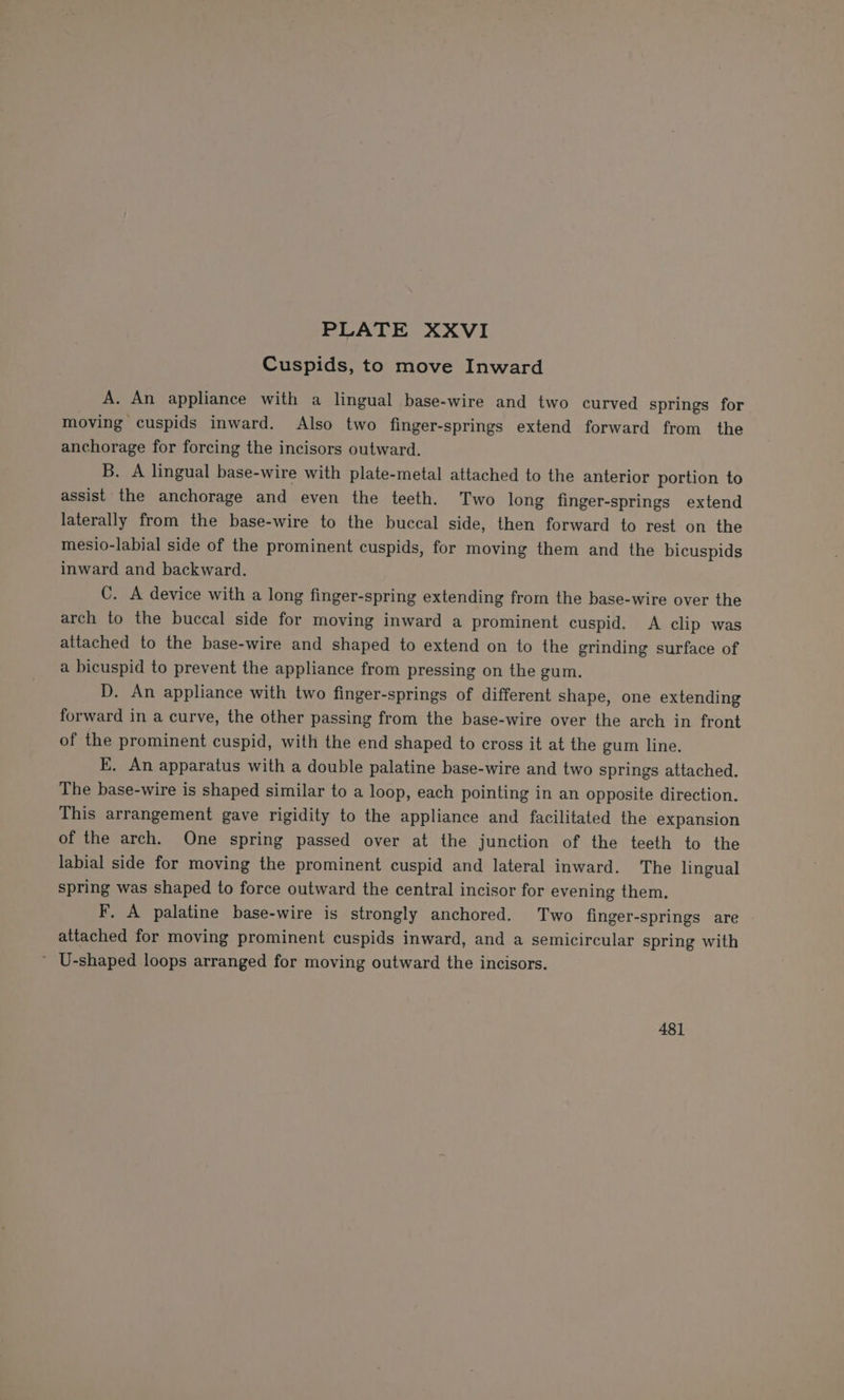 Cuspids, to move Inward A. An appliance with a lingual base-wire and two curved springs for moving cuspids inward. Also two finger-springs extend forward from the anchorage for forcing the incisors outward. B. A lingual base-wire with plate-metal attached to the anterior portion to assist the anchorage and even the teeth. Two long finger-springs extend laterally from the base-wire to the buccal side, then forward to rest on the mesio-labial side of the prominent cuspids, for moving them and the bicuspids inward and backward. C. A device with a long finger-spring extending from the base-wire over the arch to the buccal side for moving inward a prominent cuspid, A clip was attached to the base-wire and shaped to extend on to the grinding surface of a hicuspid to prevent the appliance from pressing on the gum. D. An appliance with two finger-springs of different shape, one extending forward in a curve, the other passing from the base-wire over the arch in front of the prominent cuspid, with the end shaped to cross it at the gum. line, E. An apparatus with a double palatine base-wire and two springs attached. The base-wire is shaped similar to a loop, each pointing in an opposite direction. This arrangement gave rigidity to the appliance and facilitated the expansion of the arch. One spring passed over at the junction of the teeth to the labial side for moving the prominent cuspid and lateral inward. The lingual spring was shaped to force outward the central incisor for evening them, F, A palatine base-wire is strongly anchored. Two finger-springs are attached for moving prominent cuspids inward, and a semicircular spring with ’ U-shaped loops arranged for moving outward the incisors. 481